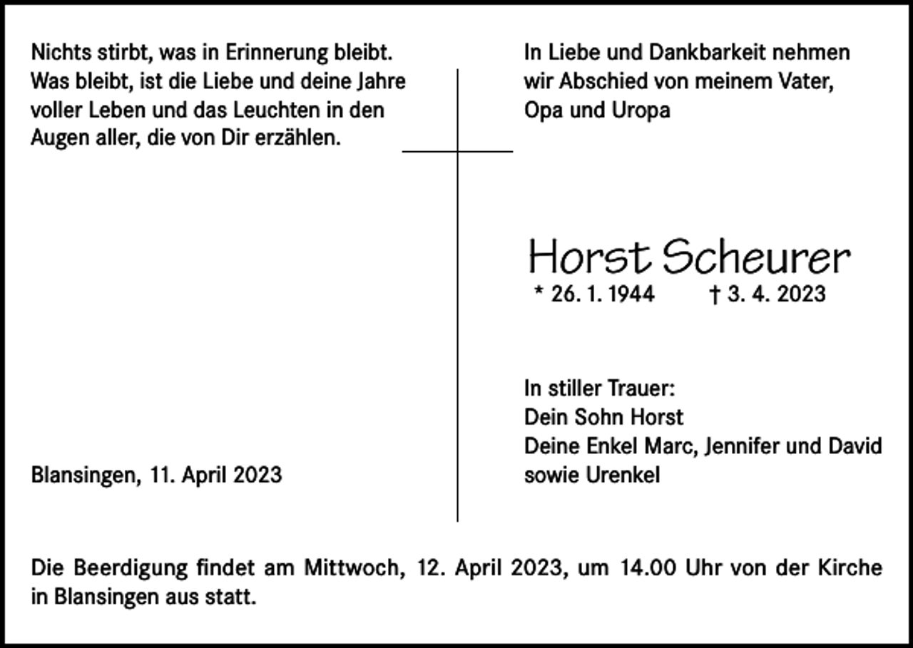 <p>Nichts stirbt, was in Erinnerung bleibt.<br />Was bleibt, ist die Liebe und deine Jahre<br />voller Leben und das Leuchten in den<br />Augen aller, die von Dir erzählen.</p><p>In Liebe und Dankbarkeit nehmen<br />wir Abschied von meinem Vater,<br />Opa und Uropa</p><p>Horst Scheurer<br />* 26. 1. 1944</p><p>Blansingen, 11. April 2023</p><p>† 3. 4. 2023</p><p>In stiller Trauer:<br />Dein Sohn Horst<br />Deine Enkel Marc, Jennifer und David<br />sowie Urenkel</p><p>Die Beerdigung findet am Mittwoch, 12. April 2023, um 14.00 Uhr von der Kirche<br />in Blansingen aus statt.</p>