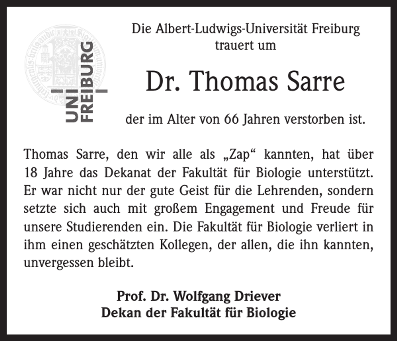 <p>Die Albert-Ludwigs-Universität Freiburg<br />trauert um</p><p>Dr. Thomas Sarre<br />der im Alter von 66 Jahren verstorben ist.<br />Thomas Sarre, den wir alle als „Zap“ kannten, hat über<br />18 Jahre das Dekanat der Fakultät für Biologie unterstützt.<br />Er war nicht nur der gute Geist für die Lehrenden, sondern<br />setzte sich auch mit großem Engagement und Freude für<br />unsere Studierenden ein. Die Fakultät für Biologie verliert in<br />ihm einen geschätzten Kollegen, der allen, die ihn kannten,<br />unvergessen bleibt.<br />Prof. Dr. Wolfgang Driever<br />Dekan der Fakultät für Biologie</p>