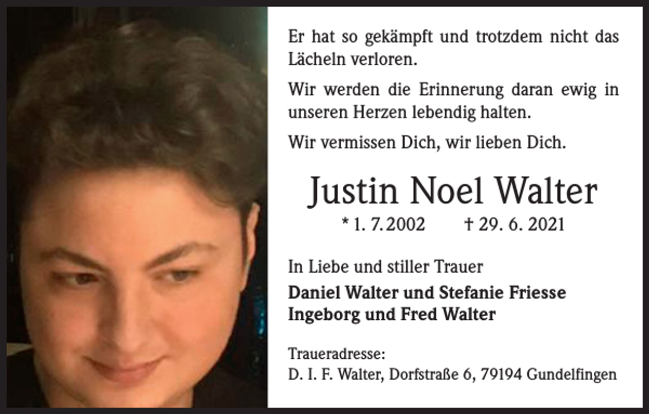 <p>Er hat so gekämpft und trotzdem nicht das<br />­Lächeln verloren.<br />Wir werden die Erinnerung daran ewig in<br />­unseren Herzen lebendig halten.<br />Wir vermissen Dich, wir lieben Dich.</p><p>Justin Noel Walter<br />* 1. 7. 2002 † 29. 6. 2021<br />In Liebe und stiller Trauer<br />Daniel Walter und Stefanie Friesse<br />Ingeborg und Fred Walter<br />Traueradresse:<br />D. I. F. Walter, Dorfstraße 6, 79194 Gundelfingen</p>