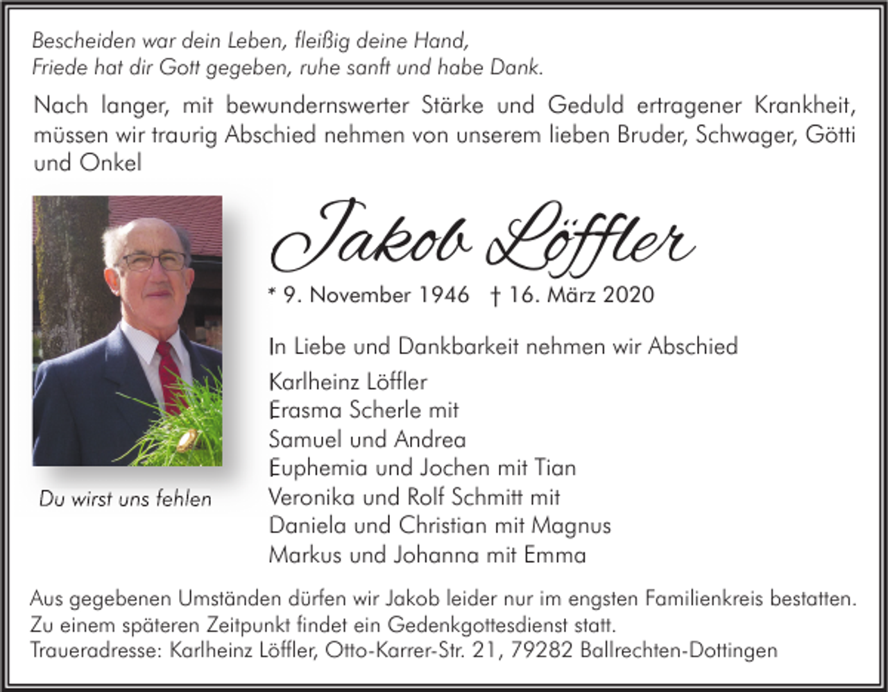 <p>Bescheiden war dein Leben, fleißig deine Hand,<br />Friede hat dir Gott gegeben, ruhe sanft und habe Dank.</p><p>Nach langer, mit bewundernswerter Stärke und Geduld ertragener Krankheit,<br />müssen wir traurig Abschied nehmen von unserem lieben Bruder, Schwager, Götti<br />und Onkel</p><p>Jakob Löffler<br />* 9. November 1946 † 16. März 2020</p><p>Du wirst uns fehlen</p><p>In Liebe und Dankbarkeit nehmen wir Abschied<br />Karlheinz Löffler<br />Erasma Scherle mit<br />Samuel und Andrea<br />Euphemia und Jochen mit Tian<br />Veronika und Rolf Schmitt mit<br />Daniela und Christian mit Magnus<br />Markus und Johanna mit Emma</p><p>Aus gegebenen Umständen dürfen wir Jakob leider nur im engsten Familienkreis bestatten.<br />Zu einem späteren Zeitpunkt findet ein Gedenkgottesdienst statt.<br />Traueradresse: Karlheinz Löffler, Otto-Karrer-Str. 21, 79282 Ballrechten-Dottingen</p>