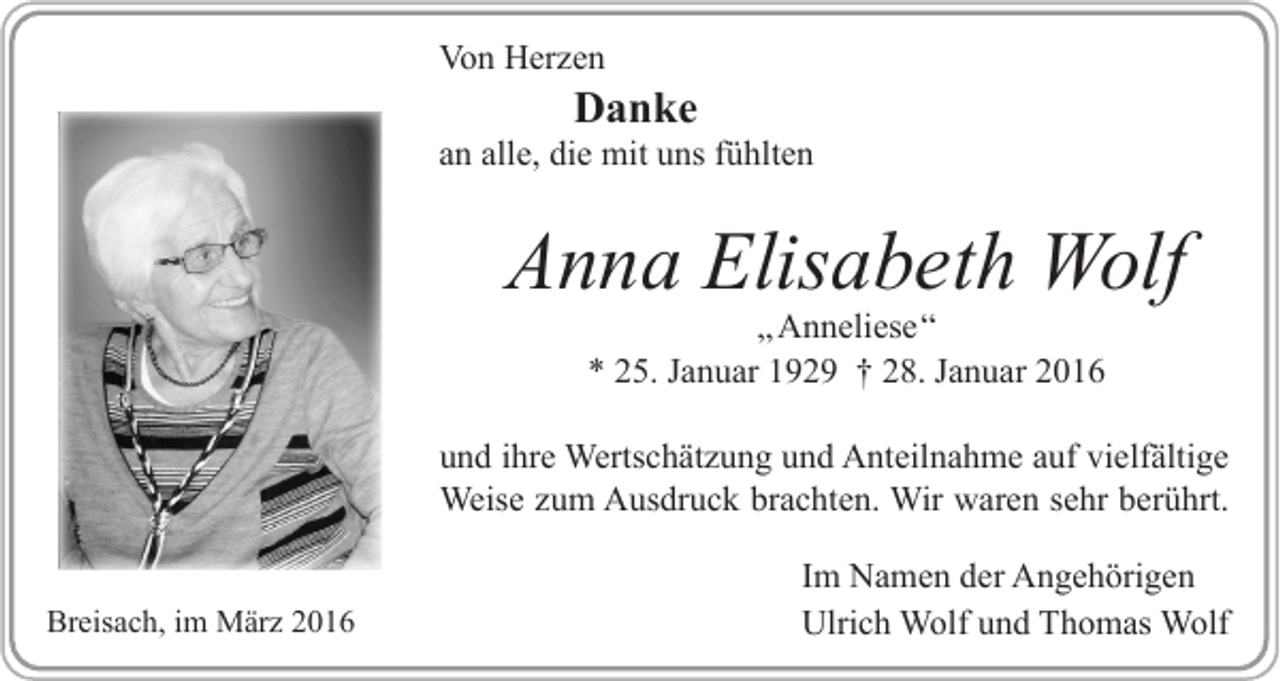 <p>Von Herzen</p><p>Danke</p><p>an alle, die mit uns fühlten</p><p>Anna Elisabeth Wolf<br />„ Anneliese“<br />* 25. Januar 1929 † 28. Januar 2016</p><p>und ihre Wertschätzung und Anteilnahme auf vielfältige<br />Weise zum Ausdruck brachten. Wir waren sehr berührt.<br />Breisach, im März 2016</p><p>Im Namen der Angehörigen<br />Ulrich Wolf und Thomas Wolf</p>