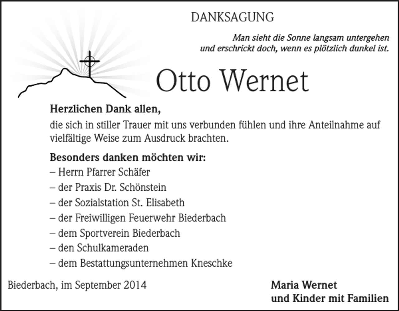 <p>DANKSAGUNG<br />Man sieht die Sonne langsam untergehen<br />und erschrickt doch, wenn es plötzlich dunkel ist.</p><p>Otto Wernet<br />Herzlichen Dank allen,<br />die sich in stiller Trauer mit uns verbunden fühlen und ihre Anteilnahme auf<br />vielfältige Weise zum Ausdruck brachten.<br />Besonders danken möchten wir:<br />– Herrn Pfarrer Schäfer<br />– der Praxis Dr. Schönstein<br />– der Sozialstation St. Elisabeth<br />– der Freiwilligen Feuerwehr Biederbach<br />– dem Sportverein Biederbach<br />– den Schulkameraden<br />– dem Bestattungsunternehmen Kneschke<br />Biederbach, im September 2014</p><p>Maria Wernet<br />und Kinder mit Familien</p>