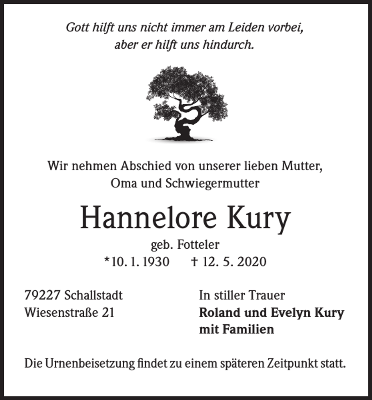 <p>Gott hilft uns nicht immer am Leiden vorbei,<br />aber er hilft uns hindurch.</p><p>Wir nehmen Abschied von unserer lieben Mutter,<br />Oma und Schwiegermutter</p><p>Hannelore Kury<br />geb. Fotteler<br />*10. 1. 1930<br />† 12. 5. 2020</p><p>79227 Schallstadt<br />Wiesenstraße 21</p><p>In stiller Trauer<br />Roland und Evelyn Kury<br />mit Familien</p><p>Die Urnenbeisetzung findet zu einem späteren Zeitpunkt statt.</p>
