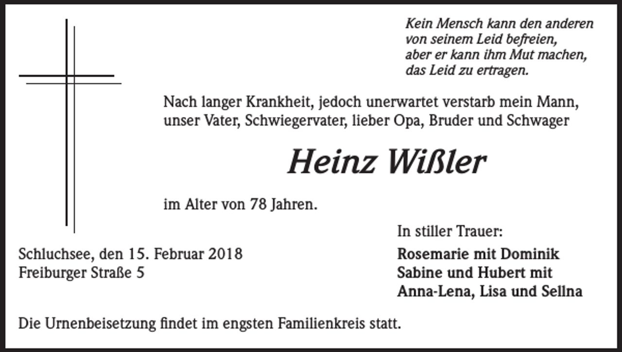 <p>Kein Mensch kann den anderen<br />von seinem Leid befreien,<br />aber er kann ihm Mut machen,<br />das Leid zu ertragen.</p><p>Nach langer Krankheit, jedoch unerwartet verstarb mein Mann,<br />unser Vater, Schwiegervater, lieber Opa, Bruder und Schwager</p><p>Heinz Wißler<br />im Alter von 78 Jahren.<br />Schluchsee, den 15. Februar 2018<br />Freiburger Straße 5</p><p>In stiller Trauer:<br />Rosemarie mit Dominik<br />Sabine und Hubert mit<br />Anna-Lena, Lisa und Sellna</p><p>Die Urnenbeisetzung findet im engsten Familienkreis statt.</p>
