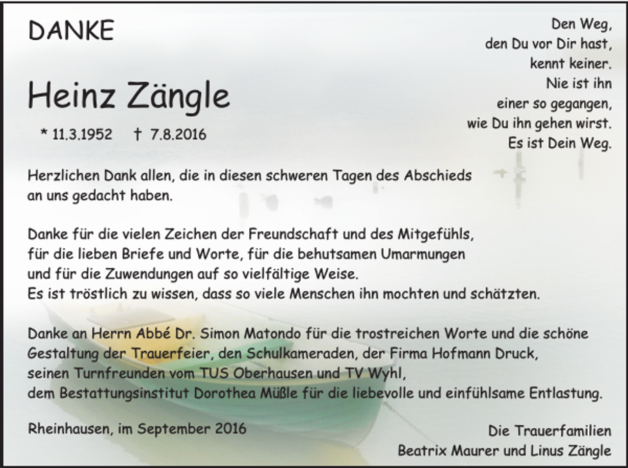 <p>DANKE</p><p>Heinz Zängle<br />* 11.3.1952</p><p>† 7.8.2016</p><p>Den Weg,<br />den Du vor Dir hast,<br />kennt keiner.<br />Nie ist ihn<br />einer so gegangen,<br />wie Du ihn gehen wirst.<br />Es ist Dein Weg.</p><p>Herzlichen Dank allen, die in diesen schweren Tagen des Abschieds<br />an uns gedacht haben.<br />Danke für die vielen Zeichen der Freundschaft und des Mitgefühls,<br />für die lieben Briefe und Worte, für die behutsamen Umarmungen<br />und für die Zuwendungen auf so vielfältige Weise.<br />Es ist tröstlich zu wissen, dass so viele Menschen ihn mochten und schätzten.<br />Danke an Herrn Abbé Dr. Simon Matondo für die trostreichen Worte und die schöne<br />Gestaltung der Trauerfeier, den Schulkameraden, der Firma Hofmann Druck,<br />seinen Turnfreunden vom TUS Oberhausen und TV Wyhl,<br />dem Bestattungsinstitut Dorothea Müßle für die liebevolle und einfühlsame Entlastung.<br />Rheinhausen, im September 2016</p><p>Die Trauerfamilien<br />Beatrix Maurer und Linus Zängle</p>