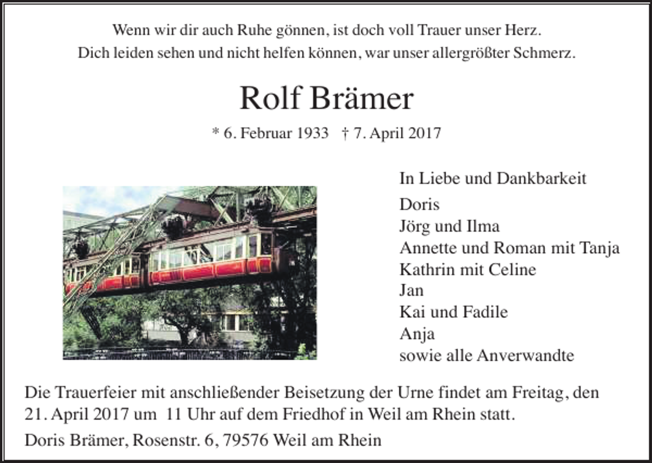 <p>Wenn wir dir auch Ruhe gönnen, ist doch voll Trauer unser Herz.<br />Dich leiden sehen und nicht helfen können, war unser allergrößter Schmerz.</p><p>Rolf Brämer<br />* 6. Februar 1933 † 7. April 2017</p><p>In Liebe und Dankbarkeit<br />Doris<br />Jörg und Ilma<br />Annette und Roman mit Tanja<br />Kathrin mit Celine<br />Jan<br />Kai und Fadile<br />Anja<br />sowie alle Anverwandte<br />Die Trauerfeier mit anschließender Beisetzung der Urne findet am Freitag, den<br />21. April 2017 um 11 Uhr auf dem Friedhof in Weil am Rhein statt.<br />Doris Brämer, Rosenstr. 6, 79576 Weil am Rhein</p>