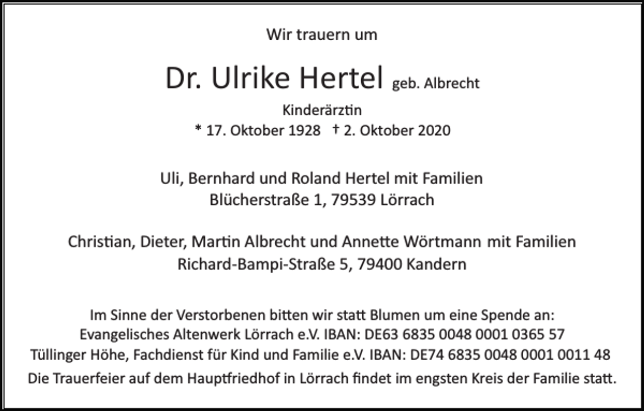 <p>Wir trauern um</p><p>Dr. Ulrike Hertel geb. Albrecht<br />Kinderärz�n<br />* 17. Oktober 1928 † 2. Oktober 2020</p><p>Uli, Bernhard und Roland Hertel mit Familien<br />Blücherstraße 1, 79539 Lörrach<br />Chris�an, Dieter, Mar�n Albrecht und Anne�e Wörtmann mit Familien<br />Richard­Bampi­Straße 5, 79400 Kandern<br />Im Sinne der Verstorbenen bi�en wir sta� Blumen um eine Spende an:<br />Evangelisches Altenwerk Lörrach e.V. IBAN: DE63 6835 0048 0001 0367<br />Tüllinger Höhe, Fachdienst für Kind und Familie e.V. IBAN: DE74 6835 0048 01 48<br />Die Trauerfeier auf dem Haup�riedhof in Lörrach ﬁndet im engsten Kreis der Familie sta�.</p>