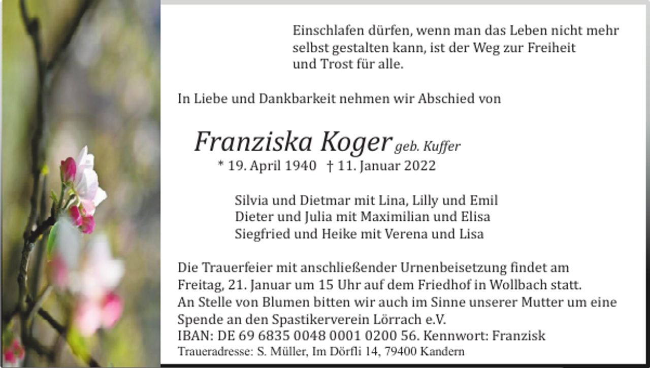 <p>Einschlafen dü rfen, wenn man das Leben nicht mehr<br />selbst gestalten kann, ist der Weg zur Freiheit<br />und Trost fü r alle.<br />In Liebe und Dankbarkeit nehmen wir Abschied von</p><p>Franziska Koger geb. Kuffer<br />* 19. April 1940 † 11. Januar 2022<br />Silvia und Dietmar mit Lina, Lilly und Emil<br />Dieter und Julia mit Maximilian und Elisa<br />Siegfried und Heike mit Verena und Lisa<br />Die Trauerfeier mit anschließender Urnenbeisetzung findet am<br />Freitag, 21. Januar um 15 Uhr auf dem Friedhof in Wollbach statt.<br />An Stelle von Blumen bitten wir auch im Sinne unserer Mutter um eine<br />Spende an den Spastikerverein Lö rrach e.V.<br />IBAN: DE 69 6835 0048 0001 0200 56. Kennwort: Franzisk<br />Traueradresse: S. Müller, Im Dörfli 14, 79400 Kandern</p>