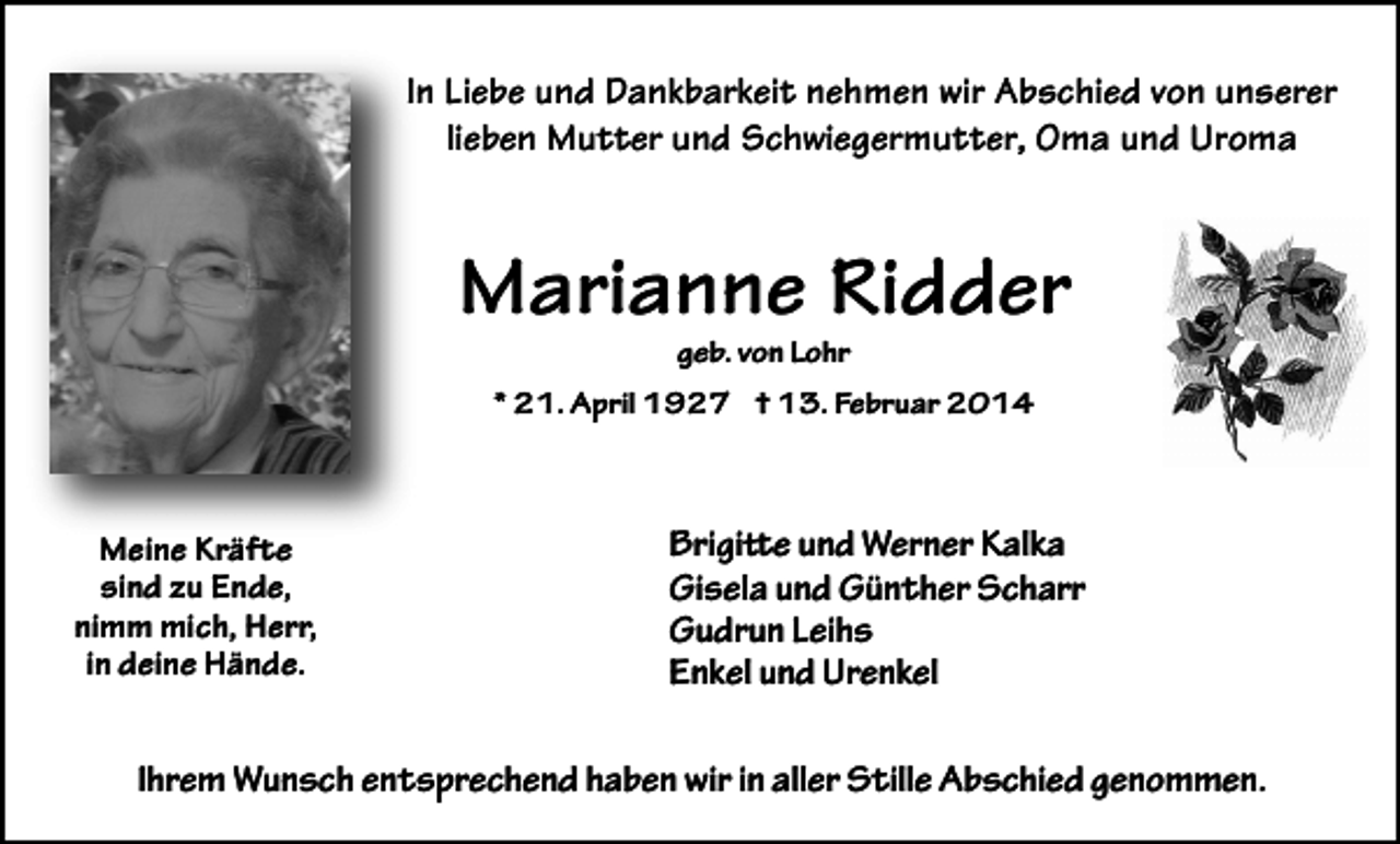 <p>In Liebe und Dankbarkeit nehmen wir Abschied von unserer<br />lieben Mutter und Schwiegermutter, Oma und Uroma</p><p>Marianne Ridder<br />geb. von Lohr</p><p>* 21. April 1927 † 13. Februar 2014</p><p>Meine Kräfte<br />sind zu Ende,<br />nimm mich, Herr,<br />in deine Hände.</p><p>Brigitte und Werner Kalka<br />Gisela und Günther Scharr<br />Gudrun Leihs<br />Enkel und Urenkel</p><p>Ihrem Wunsch entsprechend haben wir in aller Stille Abschied genommen.</p>