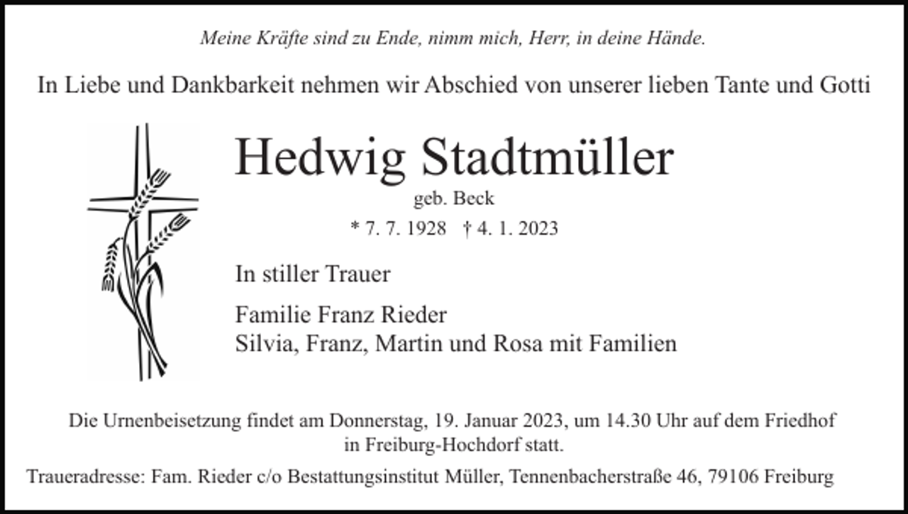 <p>Meine Kräfte sind zu Ende, nimm mich, Herr, in deine Hände.</p><p>In Liebe und Dankbarkeit nehmen wir Abschied von unserer lieben Tante und Gotti</p><p>Hedwig Stadtmüller<br />geb. Beck<br />* 7. 7. 1928 † 4. 1. 2023</p><p>In stiller Trauer<br />Familie Franz Rieder<br />Silvia, Franz, Martin und Rosa mit Familien<br />Die Urnenbeisetzung findet am Donnerstag, 19. Januar 2023, um 14.30 Uhr auf dem Friedhof<br />in Freiburg-Hochdorf statt.<br />Traueradresse: Fam. Rieder c/o Bestattungsinstitut Müller, Tennenbacherstraße 46, 79106 Freiburg</p>