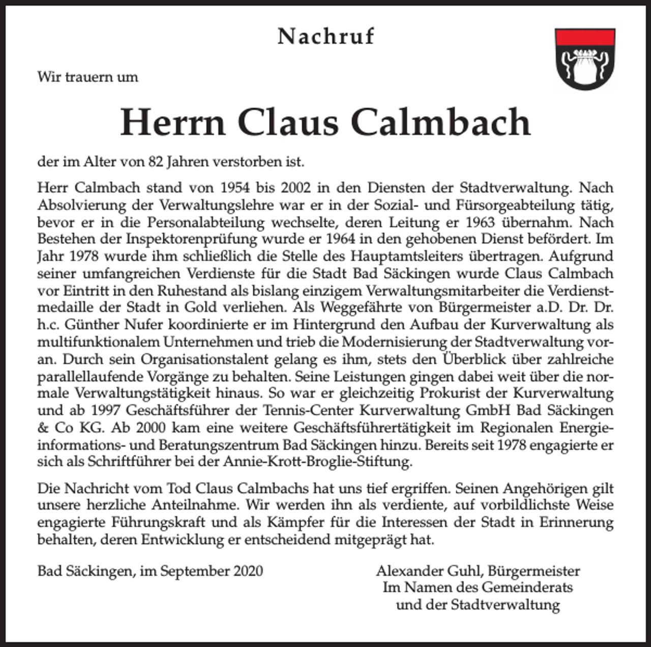 <p>Nachruf<br />Wir trauern um</p><p>Herrn Claus Calmbach<br />der im Alter von 82 Jahren verstorben ist.<br />Herr Calmbach stand von 1954 bis 2002 in den Diensten der Stadtverwaltung. Nach<br />Absolvierung der Verwaltungslehre war er in der Sozial- und Fürsorgeabteilung tätig,<br />bevor er in die Personalabteilung wechselte, deren Leitung er 1963 übernahm. Nach<br />Bestehen der Inspektorenprüfung wurde er 1964 in den gehobenen Dienst befördert. Im<br />Jahr 1978 wurde ihm schließlich die Stelle des Hauptamtsleiters übertragen. Aufgrund<br />seiner umfangreichen Verdienste für die Stadt Bad Säckingen wurde Claus Calmbach<br />vor Eintritt in den Ruhestand als bislang einzigem Verwaltungsmitarbeiter die Verdienstmedaille der Stadt in Gold verliehen. Als Weggefährte von Bürgermeister a.D. Dr. Dr.<br />h.c. Günther Nufer koordinierte er im Hintergrund den Aufbau der Kurverwaltung als<br />multifunktionalem Unternehmen und trieb die Modernisierung der Stadtverwaltung voran. Durch sein Organisationstalent gelang es ihm, stets den Überblick über zahlreiche<br />parallellaufende Vorgänge zu behalten. Seine Leistungen gingen dabei weit über die normale Verwaltungstätigkeit hinaus. So war er gleichzeitig Prokurist der Kurverwaltung<br />und ab 1997 Geschäftsführer der Tennis-Center Kurverwaltung GmbH Bad Säckingen<br />&amp; Co KG. Ab 2000 kam eine weitere Geschäftsführertätigkeit im Regionalen Energieinformations- und Beratungszentrum Bad Säckingen hinzu. Bereits seit 1978 engagierte er<br />sich als Schriftführer bei der Annie-Krott-Broglie-Stiftung.<br />Die Nachricht vom Tod Claus Calmbachs hat uns tief ergriffen. Seinen Angehörigen gilt<br />unsere herzliche Anteilnahme. Wir werden ihn als verdiente, auf vorbildlichste Weise<br />engagierte Führungskraft und als Kämpfer für die Interessen der Stadt in Erinnerung<br />behalten, deren Entwicklung er entscheidend mitgeprägt hat.<br />Bad Säckingen, im September 2020</p><p>Alexander Guhl, Bürgermeister<br />Im Namen des Gemeinderats<br />und der Stadtverwaltung</p>