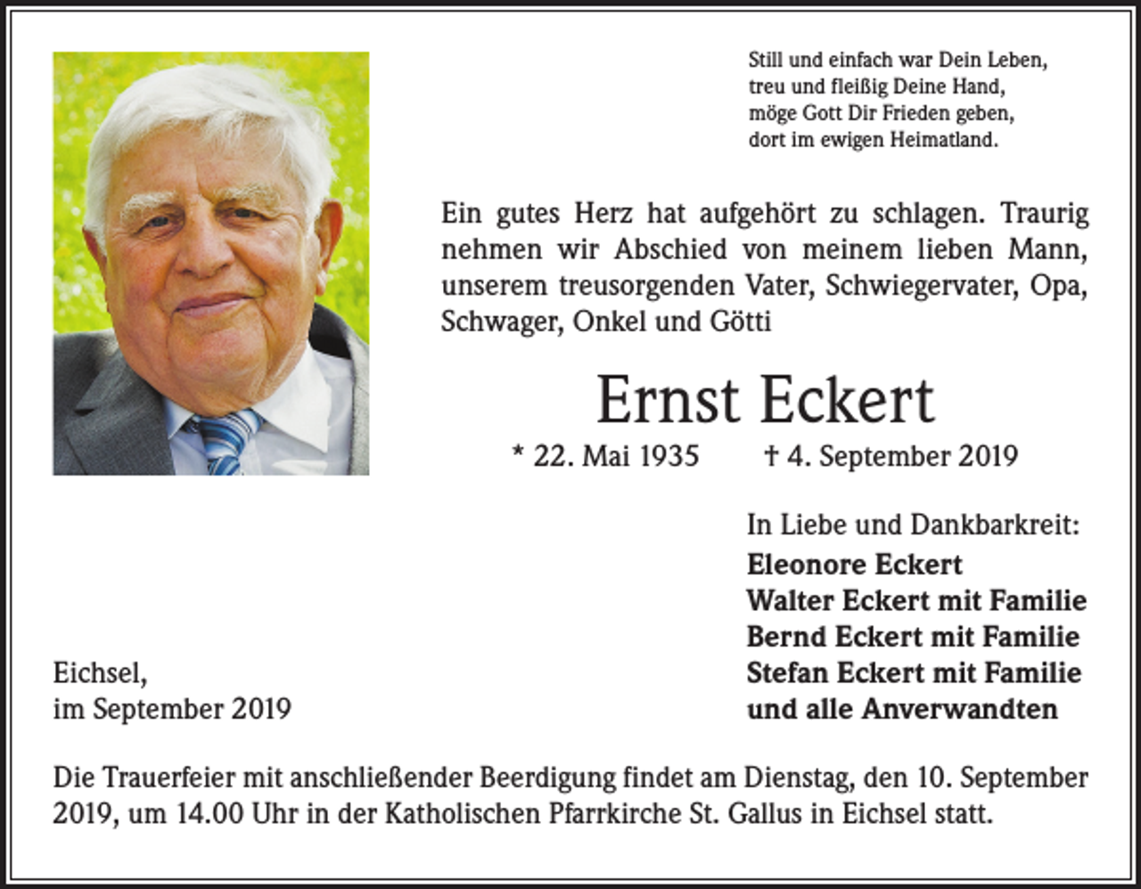 <p>Still und einfach war Dein Leben,<br />treu und fleißig Deine Hand,<br />möge Gott Dir Frieden geben,<br />dort im ewigen Heimatland.</p><p>Ein gutes Herz hat aufgehört zu schlagen. Traurig<br />­nehmen wir Abschied von meinem lieben Mann,<br />unserem treusorgenden Vater, Schwiegervater, Opa,<br />Schwager, Onkel und Götti</p><p>Ernst Eckert</p><p>* 22. Mai 1935 † 4. September 2019</p><p>Eichsel,<br />im September 2019</p><p>In Liebe und Dankbarkreit:<br />Eleonore Eckert<br />Walter Eckert mit Familie<br />Bernd Eckert mit Familie<br />Stefan Eckert mit Familie<br />und alle Anverwandten</p><p>Die Trauerfeier mit anschließender Beerdigung findet am Dienstag, den 10. September<br />2019, um 14.00 Uhr in der Katholischen Pfarrkirche St. Gallus in Eichsel statt.</p>