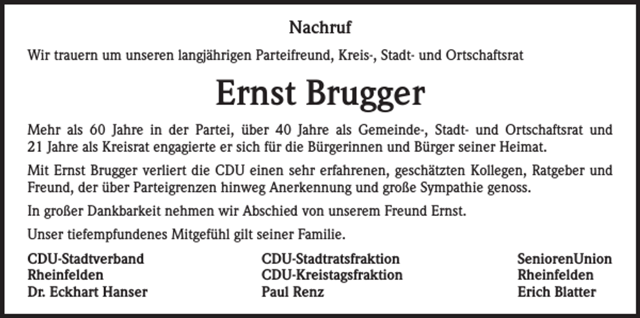 <p>Nachruf<br />Wir trauern um unseren langjährigen Parteifreund, Kreis-, Stadt- und Ortschaftsrat</p><p>Ernst Brugger<br />Mehr als 60 Jahre in der Partei, über 40 Jahre als Gemeinde-, Stadt- und Ortschaftsrat und<br />21 Jahre als Kreisrat engagierte er sich für die Bürgerinnen und Bürger seiner Heimat.<br />Mit Ernst Brugger verliert die CDU einen sehr erfahrenen, geschätzten Kollegen, Ratgeber und<br />Freund, der über Parteigrenzen hinweg Anerkennung und große Sympathie genoss.<br />In großer Dankbarkeit nehmen wir Abschied von unserem Freund Ernst.<br />Unser tiefempfundenes Mitgefühl gilt seiner Familie.<br />CDU-Stadtverband CDU-Stadtratsfraktion SeniorenUnion<br />Rheinfelden<br />CDU-Kreistagsfraktion Rheinfelden<br />Dr. Eckhart Hanser<br />Paul Renz<br />Erich Blatter</p>