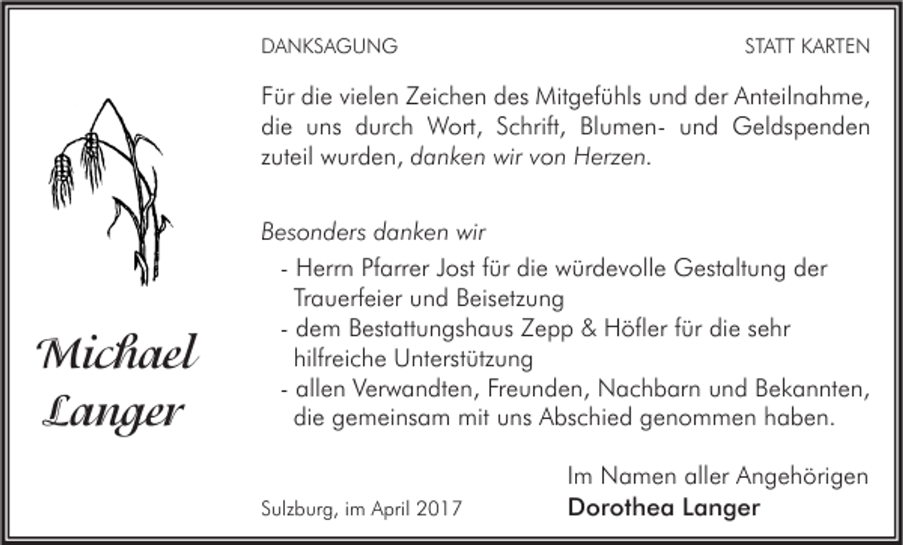 <p>DANKSAGUNG</p><p>STATT KARTEN</p><p>Für die vielen Zeichen des Mitgefühls und der Anteilnahme,<br />die uns durch Wort, Schrift, Blumen- und Geldspenden<br />zuteil wurden, danken wir von Herzen.</p><p>Michael<br />Langer</p><p>Besonders danken wir<br />- Herrn Pfarrer Jost für die würdevolle Gestaltung der<br />Trauerfeier und Beisetzung<br />- dem Bestattungshaus Zepp &amp; Höfler für die sehr<br />hilfreiche Unterstützung<br />- allen Verwandten, Freunden, Nachbarn und Bekannten,<br />die gemeinsam mit uns Abschied genommen haben.</p><p>Sulzburg, im April 2017</p><p>Im Namen aller Angehörigen<br />Dorothea Langer</p>