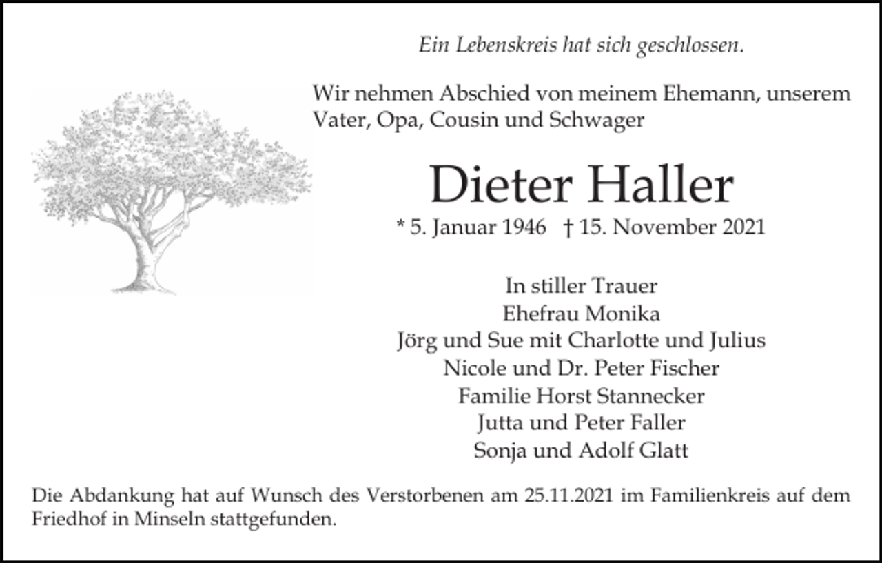 <p>Ein Lebenskreis hat sich geschlossen.<br />Wir nehmen Abschied von meinem Ehemann, unserem<br />Vater, Opa, Cousin und Schwager</p><p>Dieter Haller</p><p>* 5. Januar 1946 † 15. November 2021<br />In stiller Trauer<br />Ehefrau Monika<br />Jörg und Sue mit Charlotte und Julius<br />Nicole und Dr. Peter Fischer<br />Familie Horst Stannecker<br />Jutta und Peter Faller<br />Sonja und Adolf Glatt<br />Die Abdankung hat auf Wunsch des Verstorbenen am 25.11.2021 im Familienkreis auf dem<br />Friedhof in Minseln stattgefunden.</p>