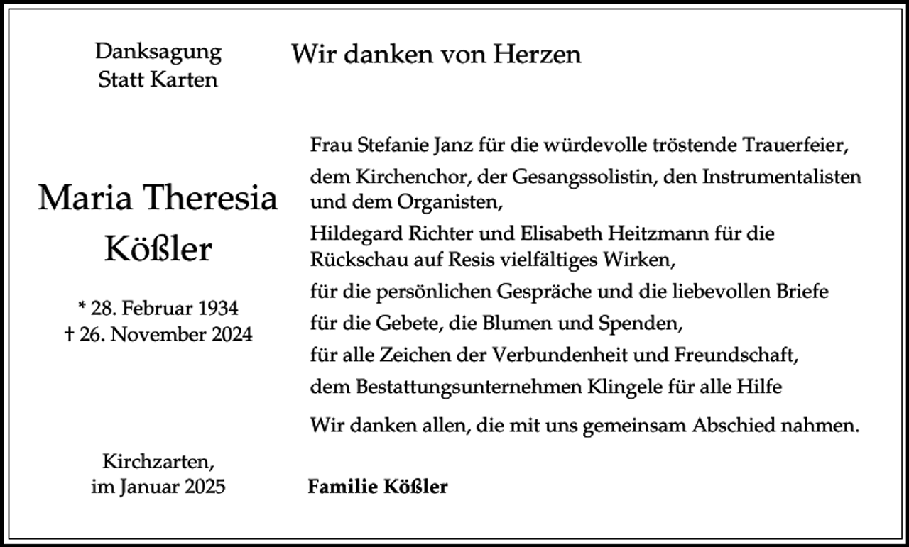 <p>Danksagung<br />Statt Karten</p><p>Wir danken von Herzen<br />Frau Stefanie Janz für die würdevolle tröstende Trauerfeier,</p><p>Maria Theresia<br />Kößler<br />* 28. Februar 1934<br />† 26. November 2024</p><p>dem Kirchenchor, der Gesangssolistin, den Instrumentalisten<br />und dem Organisten,</p><p>Hildegard Richter und Elisabeth Heitzmann für die<br />Rückschau auf Resis vielfältiges Wirken,<br />für die persönlichen Gespräche und die liebevollen Briefe</p><p>für die Gebete, die Blumen und Spenden,<br />für alle Zeichen der Verbundenheit und Freundschaft,<br />dem Bestattungsunternehmen Klingele für alle Hilfe</p><p>Wir danken allen, die mit uns gemeinsam Abschied nahmen.<br />Kirchzarten,<br />im Januar 2025</p><p>Familie Kößler</p>