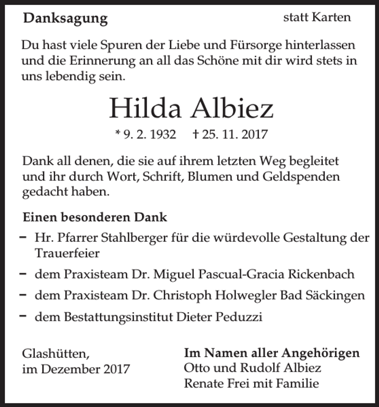 <p>Danksagung</p><p>statt Karten</p><p>Du hast viele Spuren der Liebe und Fürsorge hinterlassen<br />und die Erinnerung an all das Schöne mit dir wird stets in<br />uns lebendig sein.</p><p>Hilda Albiez<br />* 9. 2. 1932</p><p>† 25. 11. 2017</p><p>Dank all denen, die sie auf ihrem letzten Weg begleitet<br />und ihr durch Wort, Schrift, Blumen und Geldspenden<br />gedacht haben.<br />Einen besonderen Dank<br />D Hr. Pfarrer Stahlberger für die würdevolle Gestaltung der<br />Trauerfeier<br />D dem Praxisteam Dr. Miguel Pascual-Gracia Rickenbach<br />D dem Praxisteam Dr. Christoph Holwegler Bad Säckingen<br />D dem Bestattungsinstitut Dieter Peduzzi<br />Glashütten,<br />im Dezember 2017</p><p>Im Namen aller Angehörigen<br />Otto und Rudolf Albiez<br />Renate Frei mit Familie</p>
