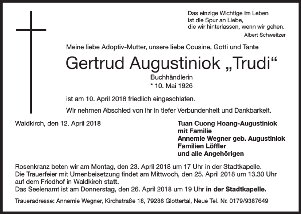 <p>Das einzige Wichtige im Leben<br />ist die Spur an Liebe,<br />die wir hinterlassen, wenn wir gehen.</p><p>Albert Schweitzer</p><p>Meine liebe Adoptiv-Mutter, unsere liebe Cousine, Gotti und Tante</p><p>Gertrud Augustiniok „Trudi“<br />Buchhändlerin<br />* 10. Mai 1926<br />ist am 10. April 2018 friedlich eingeschlafen.<br />Wir nehmen Abschied von ihr in tiefer Verbundenheit und Dankbarkeit.<br />Waldkirch, den 12. April 2018</p><p>Tuan Cuong Hoang-Augustiniok<br />mit Familie<br />Annemie Wegner geb. Augustiniok<br />Familien Löffler<br />und alle Angehörigen</p><p>Rosenkranz beten wir am Montag, den 23. April 2018 um 17 Uhr in der Stadtkapelle.<br />Die Trauerfeier mit Urnenbeisetzung findet am Mittwoch, den 25. April 2018 um 13.30 Uhr<br />auf dem Friedhof in Waldkirch statt.<br />Das Seelenamt ist am Donnerstag, den 26. April 2018 um 19 Uhr in der Stadtkapelle.<br />Traueradresse: Annemie Wegner, Kirchstraße 18, 79286 Glottertal, Neue Tel. Nr. 0179/9387649</p>