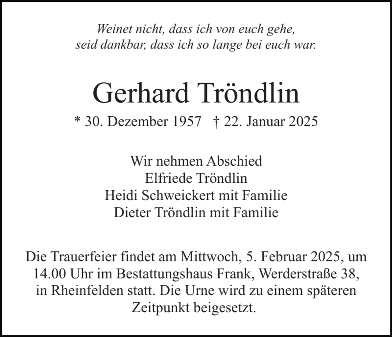 <p>Weinet nicht, dass ich von euch gehe,<br />seid dankbar, dass ich so lange bei euch war.</p><p>Gerhard Tröndlin<br />* 30. Dezember 1957 † 22. Januar 2025<br />Wir nehmen Abschied<br />Elfriede Tröndlin<br />Heidi Schweickert mit Familie<br />Dieter Tröndlin mit Familie<br />Die Trauerfeier findet am Mittwoch, 5. Februar 2025, um<br />14.00 Uhr im Bestattungshaus Frank, Werderstraße 38,<br />in Rheinfelden statt. Die Urne wird zu einem späteren<br />Zeitpunkt beigesetzt.</p>