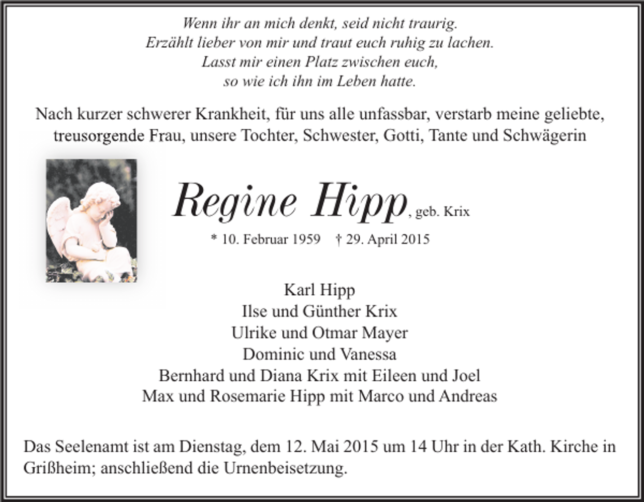 <p>Wenn ihr an mich denkt, seid nicht traurig.<br />Erzählt lieber von mir und traut euch ruhig zu lachen.<br />Lasst mir einen Platz zwischen euch,<br />so wie ich ihn im Leben hatte.</p><p>Nach kurzer schwerer Krankheit, für uns alle unfassbar, verstarb meine geliebte,<br />treusorgende Frau, unsere Tochter, Schwester, Gotti, Tante und Schwägerin</p><p>Regine Hipp</p><p>, geb. Krix</p><p>* 10. Februar 1959 † 29. April 2015</p><p>Karl Hipp<br />Ilse und Günther Krix<br />Ulrike und Otmar Mayer<br />Dominic und Vanessa<br />Bernhard und Diana Krix mit Eileen und Joel<br />Max und Rosemarie Hipp mit Marco und Andreas<br />Das Seelenamt ist am Dienstag, dem 12. Mai 2015 um 14 Uhr in der Kath. Kirche in<br />Grißheim; anschließend die Urnenbeisetzung.</p>