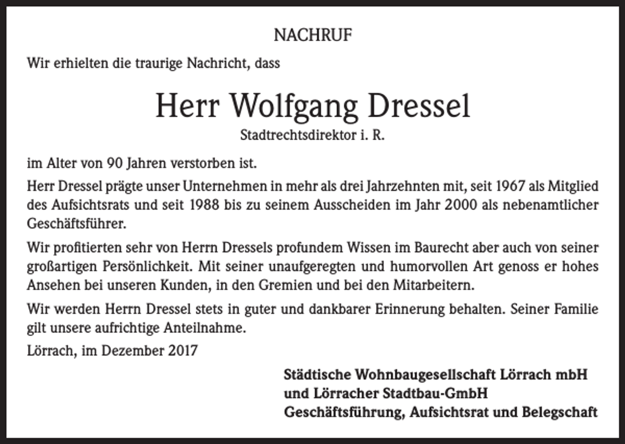<p>NACHRUF<br />Wir erhielten die traurige Nachricht, dass</p><p>Herr Wolfgang Dressel<br />Stadtrechtsdirektor i. R.<br />im Alter von 90 Jahren verstorben ist.<br />Herr Dressel prägte unser Unternehmen in mehr als drei Jahrzehnten mit, seit 1967 als Mitglied<br />des Aufsichtsrats und seit 1988 bis zu seinem Ausscheiden im Jahr 2000 als nebenamtlicher<br />Geschäftsführer.<br />Wir profitierten sehr von Herrn Dressels profundem Wissen im Baurecht aber auch von seiner<br />großartigen Persönlichkeit. Mit seiner unaufgeregten und humorvollen Art genoss er hohes<br />Ansehen bei unseren Kunden, in den Gremien und bei den Mitarbeitern.<br />Wir werden Herrn Dressel stets in guter und dankbarer Erinnerung behalten. Seiner Familie<br />gilt unsere aufrichtige Anteilnahme.<br />Lörrach, im Dezember 2017<br />Städtische Wohnbaugesellschaft Lörrach mbH<br />und Lörracher Stadtbau-GmbH<br />Geschäftsführung, Aufsichtsrat und Belegschaft</p>