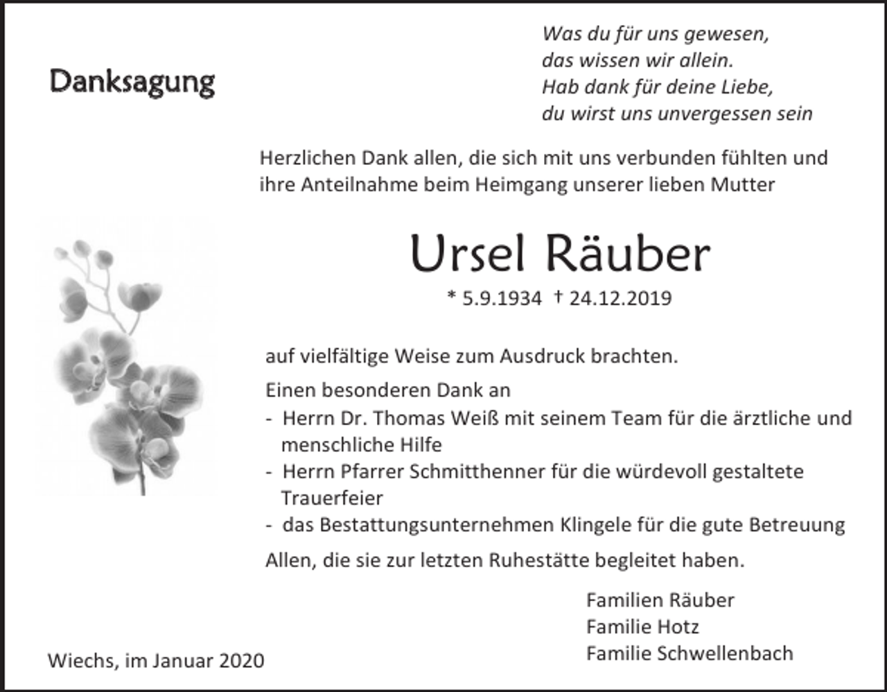 <p>Was du für uns gewesen,<br />das wissen wir allein.<br />Hab dank für deine Liebe,<br />du wirst uns unvergessen sein</p><p>Danksagung</p><p>Herzlichen Dank allen, die sich mit uns verbunden fühlten und<br />ihre Anteilnahme beim Heimgang unserer lieben Mutter</p><p>Ursel Räuber<br />* 5.9.1934 † 24.12.2019<br />auf vielfältige Weise zum Ausdruck brachten.<br />Einen besonderen Dank an<br />- Herrn Dr. Thomas Weiß mit seinem Team für die ärztliche und<br />menschliche Hilfe<br />- Herrn Pfarrer Schmitthenner für die würdevoll gestaltete<br />Trauerfeier<br />- das Bestattungsunternehmen Klingele für die gute Betreuung<br />Allen, die sie zur letzten Ruhestätte begleitet haben.</p><p>Wiechs, im Januar 2020</p><p>Familien Räuber<br />Familie Hotz<br />Familie Schwellenbach</p>