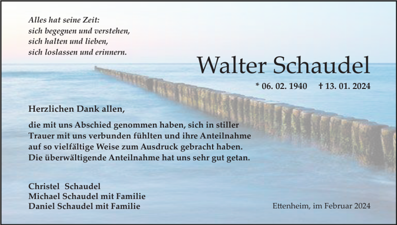 <p>Alles hat seine Zeit:<br />sich begegnen und verstehen,<br />sich halten und lieben,<br />sich loslassen und erinnern.</p><p>Walter Schaudel<br />* 06. 02. 1940</p><p>† 13. 01. 2024</p><p>Herzlichen Dank allen,<br />die mit uns Abschied genommen haben, sich in stiller<br />Trauer mit uns verbunden fühlten und ihre Anteilnahme<br />auf so vielfältige Weise zum Ausdruck gebracht haben.<br />Die überwältigende Anteilnahme hat uns sehr gut getan.<br />Christel Schaudel<br />Michael Schaudel mit Familie<br />Daniel Schaudel mit Familie</p><p>E�enheim, im Februar 2024</p>