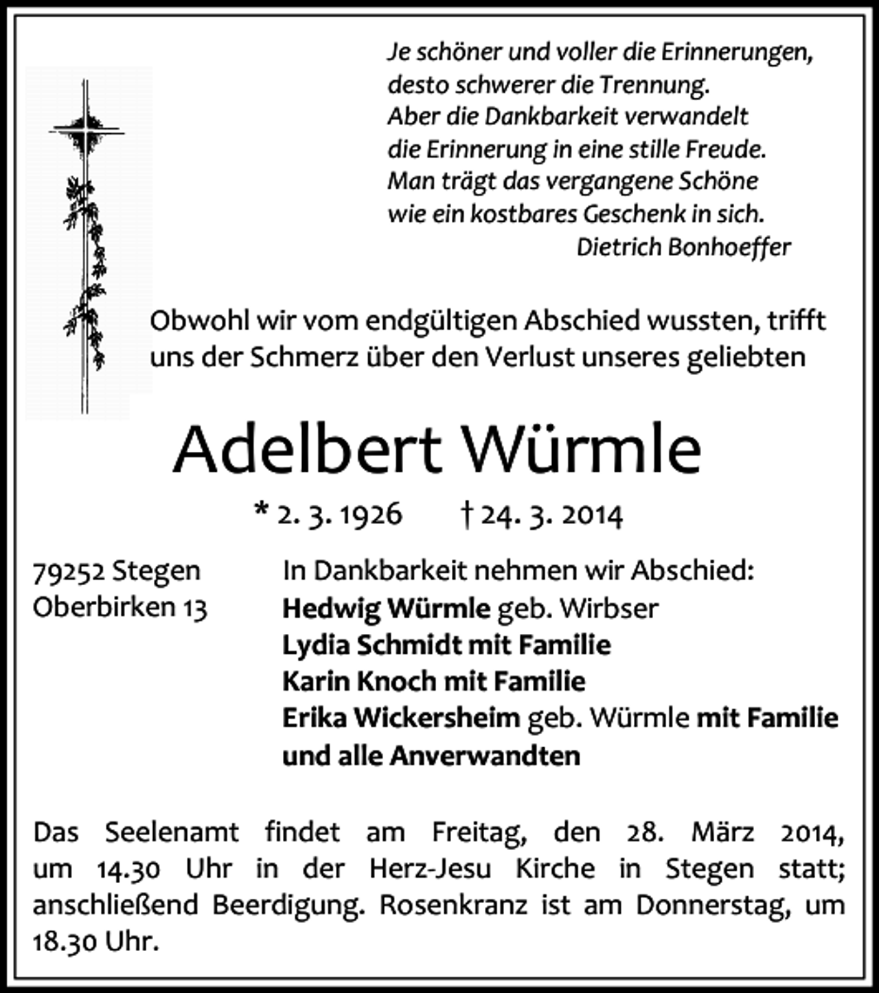 <p>Je schöner und voller die Erinnerungen,<br />desto schwerer die Trennung.<br />Aber die Dankbarkeit verwandelt<br />die Erinnerung in eine stille Freude.<br />Man trägt das vergangene Schöne<br />wie ein kostbares Geschenk in sich.<br />Dietrich Bonhoeffer</p><p>Obwohl wir vom endgültigen Abschied wussten, trifft<br />uns der Schmerz über den Verlust unseres geliebten</p><p>Adelbert Würmle<br />* 2. 3. 1926<br />79252 Stegen<br />Oberbirken 13</p><p>† 24. 3. 2014</p><p>In Dankbarkeit nehmen wir Abschied:<br />Hedwig Würmle geb. Wirbser<br />Lydia Schmidt mit Familie<br />Karin Knoch mit Familie<br />Erika Wickersheim geb. Würmle mit Familie<br />und alle Anverwandten</p><p>Das Seelenamt findet am Freitag, den 28. März 2014,<br />um 14.30 Uhr in der Herz-Jesu Kirche in Stegen statt;<br />anschließend Beerdigung. Rosenkranz ist am Donnerstag, um<br />18.30 Uhr.</p>