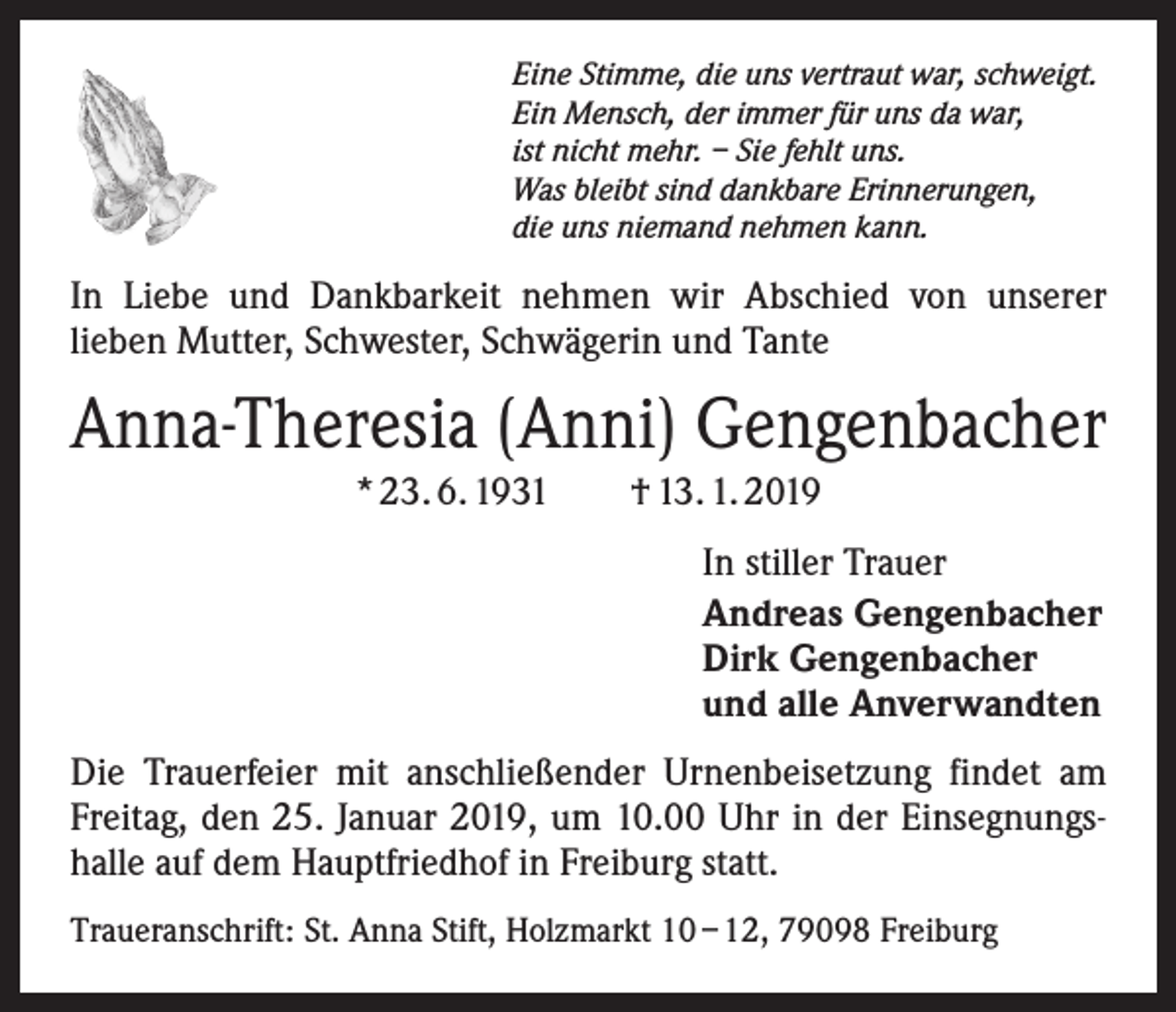 <p>Eine Stimme, die uns vertraut war, schweigt.<br />Ein Mensch, der immer für uns da war,<br />ist nicht mehr. – Sie fehlt uns.<br />Was bleibt sind dankbare Erinnerungen,<br />die uns niemand nehmen kann.</p><p>In Liebe und Dankbarkeit nehmen wir Abschied von unserer<br />­lieben Mutter, Schwester, Schwägerin und Tante</p><p>Anna-Theresia (Anni) Gengenbacher<br />* 23. 6. 1931 † 13. 1. 2019<br />In stiller Trauer<br />Andreas Gengenbacher<br />Dirk Gengenbacher<br />und alle Anverwandten<br />Die Trauerfeier mit anschließender Urnenbeisetzung findet am<br />Freitag, den 25. Januar 2019, um 10.00 Uhr in der Einsegnungshalle auf dem Hauptfriedhof in Freiburg statt.<br />Traueranschrift: St. Anna Stift, Holzmarkt 10 – 12, 79098 Freiburg</p>