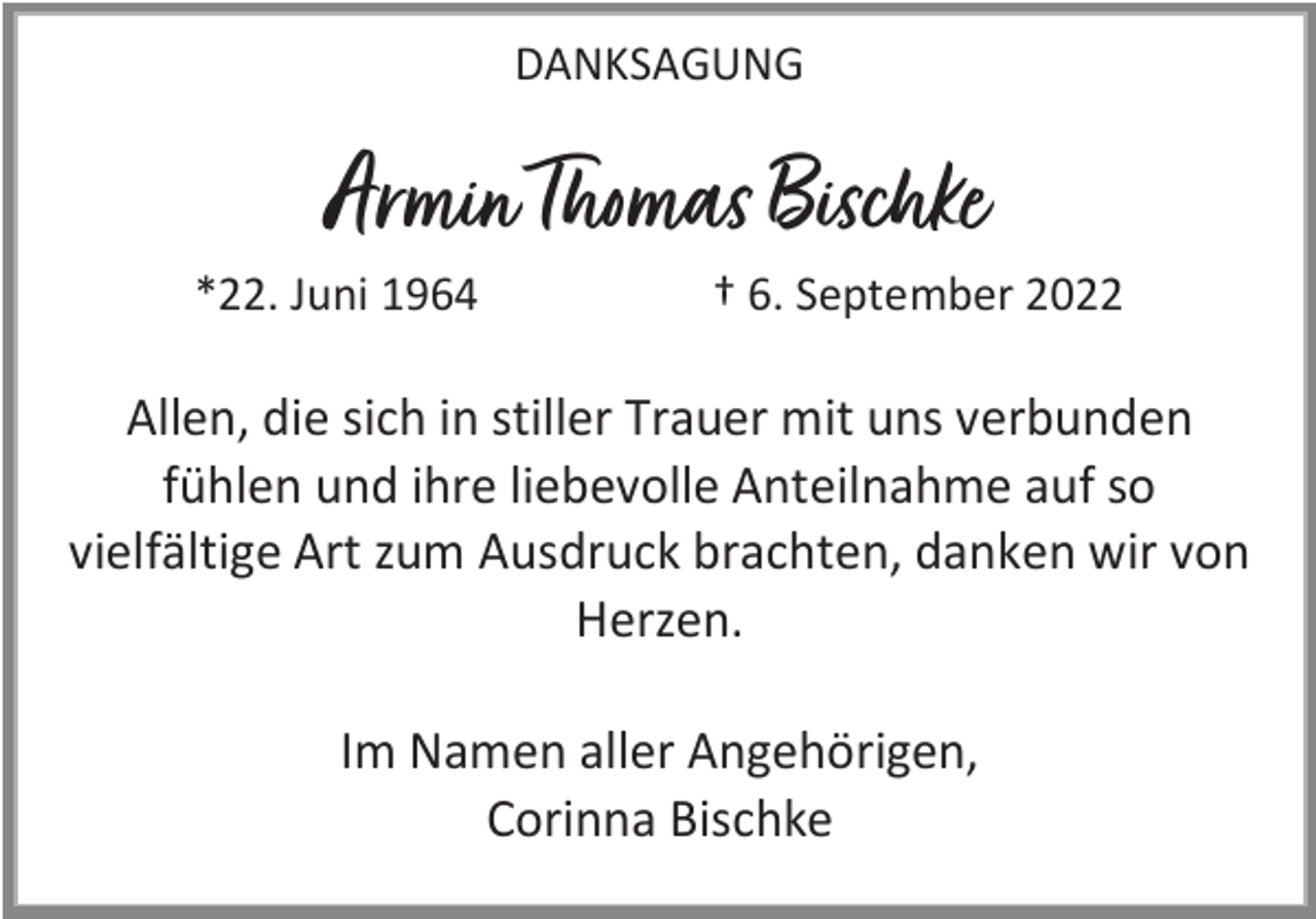 <p>DANKSAGUNG</p><p>Armin Thomas Bischke<br />*22. Juni 1964</p><p>† 6. September 2022</p><p>Allen, die sich in stiller Trauer mit uns verbunden<br />fühlen und ihre liebevolle Anteilnahme auf so<br />vielfältige Art zum Ausdruck brachten, danken wir von<br />Herzen.<br />Im Namen aller Angehörigen,<br />Corinna Bischke</p>