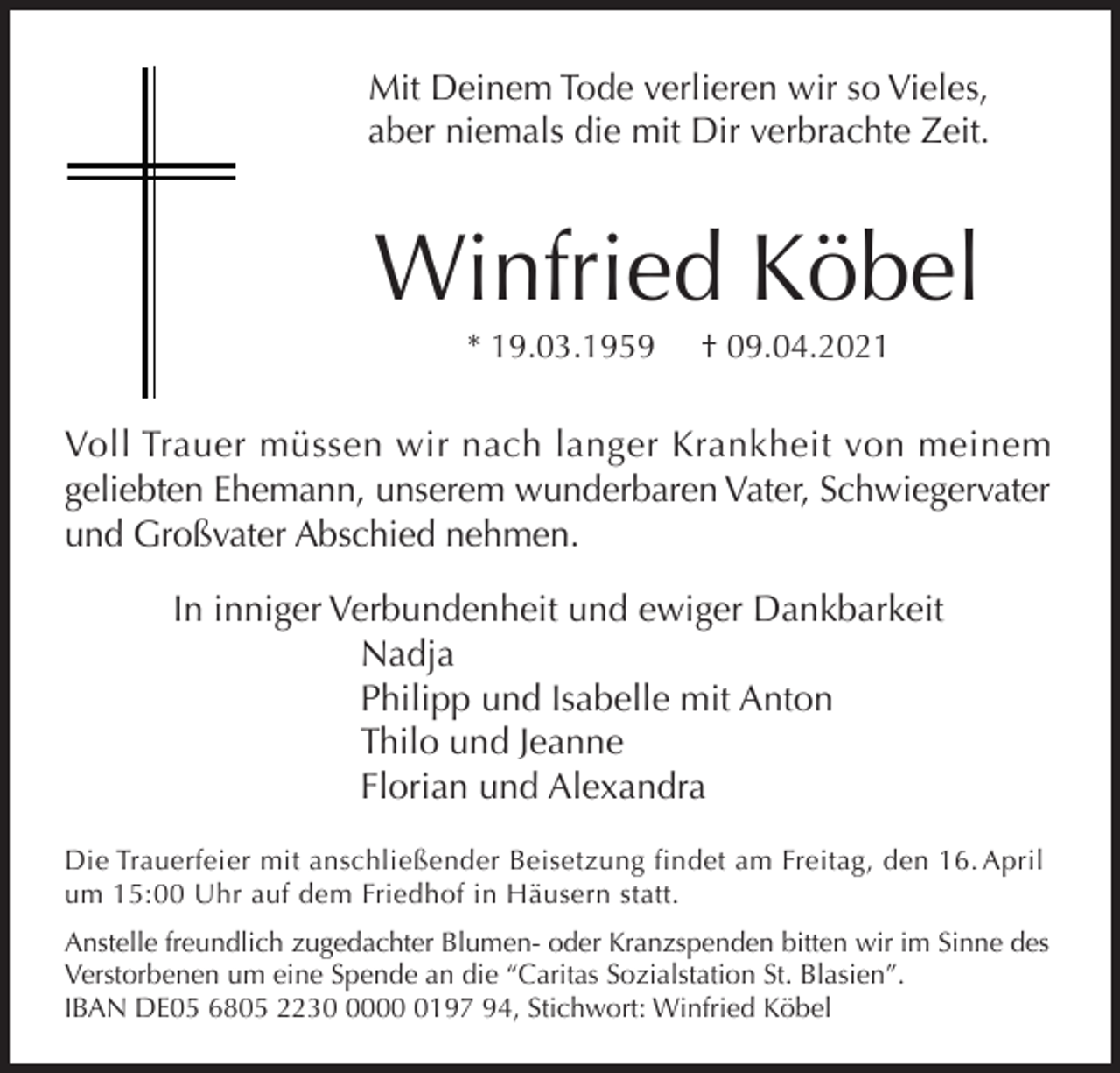 <p>Mit Deinem Tode verlieren wir so Vieles,<br />aber niemals die mit Dir verbrachte Zeit.</p><p>Winfried Köbel<br />* 19.03.1959</p><p>† 09.04.2021</p><p>Voll Trauer müssen wir nach langer Krankheit von meinem<br />geliebten Ehemann, unserem wunderbaren Vater, Schwiegervater<br />und Großvater Abschied nehmen.<br />In inniger Verbundenheit und ewiger Dankbarkeit<br />Nadja<br />Philipp und Isabelle mit Anton<br />Thilo und Jeanne<br />Florian und Alexandra<br />Die Trauerfeier mit anschließender Beisetzung findet am Freitag, den 16. April<br />um 15:00 Uhr auf dem Friedhof in Häusern statt.<br />Anstelle freundlich zugedachter Blumen- oder Kranzspenden bitten wir im Sinne des<br />Verstorbenen um eine Spende an die “Caritas Sozialstation St. Blasien”.<br />IBAN DE05 6805 22300197 94, Stichwort: Winfried Köbel</p>
