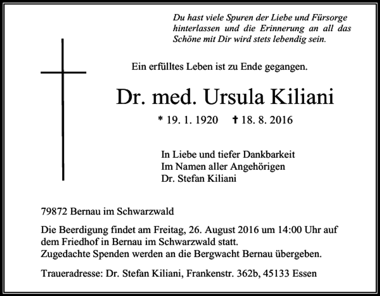 <p>Du hast viele Spuren der Liebe und Fürsorge<br />hinterlassen und die Erinnerung an all das<br />Schöne mit Dir wird stets lebendig sein.</p><p>Ein erfülltes Leben ist zu Ende gegangen.</p><p>Dr. med. Ursula Kiliani<br />* 19. 1. 1920</p><p>✝ 18. 8. 2016</p><p>In Liebe und tiefer Dankbarkeit<br />Im Namen aller Angehörigen<br />Dr. Stefan Kiliani<br />79872 Bernau im Schwarzwald<br />Die Beerdigung findet am Freitag, 26. August 2016 um 14:00 Uhr auf<br />dem Friedhof in Bernau im Schwarzwald statt.<br />Zugedachte Spenden werden an die Bergwacht Bernau übergeben.<br />Traueradresse: Dr. Stefan Kiliani, Frankenstr. 362b, 45133 Essen</p>