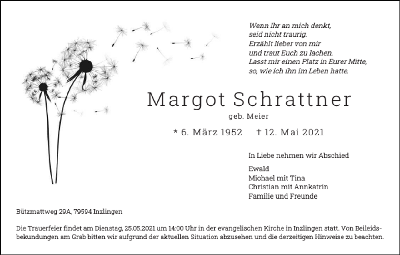 <p>Wenn Ihr an mich denkt,<br />seid nicht traurig.<br />Erzählt lieber von mir<br />und traut Euch zu lachen.<br />Lasst mir einen Platz in Eurer Mitte,<br />so, wie ich ihn im Leben hatte.</p><p>M a r g ot S c h r a tt n e r<br />g e b. M e ie r</p><p>* 6. M är z 19 5 2</p><p>† 1 2. M ai 2 0 21<br />In Liebe nehmen wir Abschied<br />Ewald<br />Michael mit Tina<br />Christian mit Annkatrin<br />Familie und Freunde</p><p>Bützmattweg 29A, 79594 Inzlingen<br />Die Trauerfeier findet am Dienstag, 25.05.2021 um 14:00 Uhr in der evangelischen Kirche in Inzlingen statt. Von Beileidsbekundungen am Grab bitten wir aufgrund der aktuellen Situation abzusehen und die derzeitigen Hinweise zu beachten.</p>