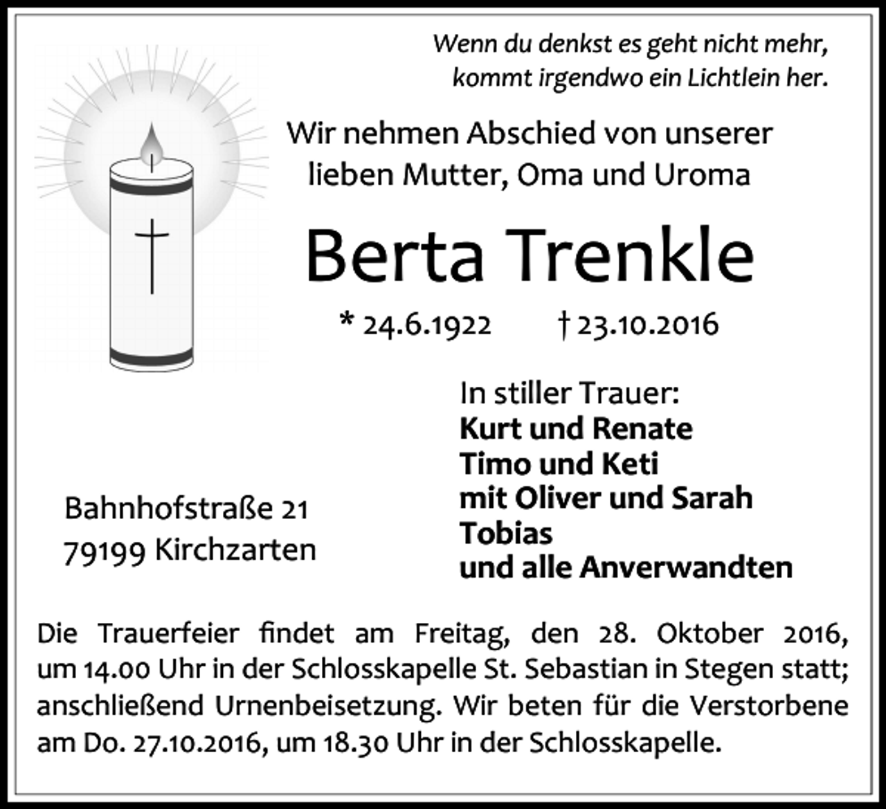 <p>Wenn du denkst es geht nicht mehr,<br />kommt irgendwo ein Lichtlein her.</p><p>Wir nehmen Abschied von unserer<br />lieben Mutter, Oma und Uroma</p><p>Berta Trenkle<br />* 24.6.1922</p><p>Bahnhofstraße 21<br />79199 Kirchzarten</p><p>† 23.10.2016</p><p>In stiller Trauer:<br />Kurt und Renate<br />Timo und Keti<br />mit Oliver und Sarah<br />Tobias<br />und alle Anverwandten</p><p>Die Trauerfeier ﬁndet am Freitag, den 28. Oktober 2016,<br />um 14.00 Uhr in der Schlosskapelle St. Sebastian in Stegen statt;<br />anschließend Urnenbeisetzung. Wir beten für die Verstorbene<br />am Do. 27.10.2016, um 18.30 Uhr in der Schlosskapelle.</p>