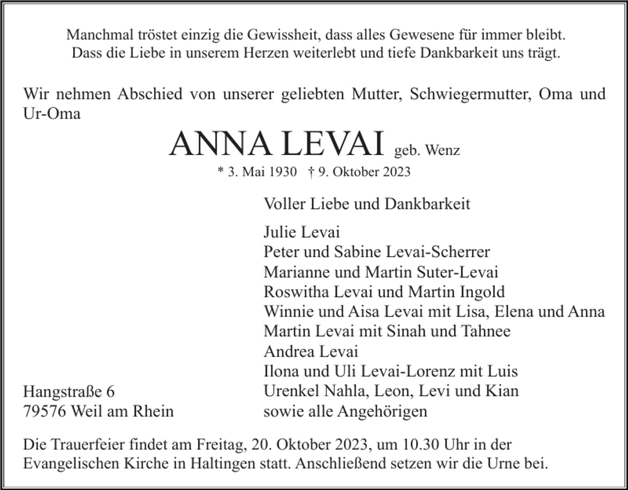 <p>Manchmal tröstet einzig die Gewissheit, dass alles Gewesene für immer bleibt.<br />Dass die Liebe in unserem Herzen weiterlebt und tiefe Dankbarkeit uns trägt.</p><p>Wir nehmen Abschied von unserer geliebten Mutter, Schwiegermutter, Oma und<br />Ur-Oma</p><p>ANNA LEVAI geb. Wenz<br />* 3. Mai 1930 † 9. Oktober 2023</p><p>Voller Liebe und Dankbarkeit</p><p>Hangstraße 6<br />79576 Weil am Rhein</p><p>Julie Levai<br />Peter und Sabine Levai-Scherrer<br />Marianne und Martin Suter-Levai<br />Roswitha Levai und Martin Ingold<br />Winnie und Aisa Levai mit Lisa, Elena und Anna<br />Martin Levai mit Sinah und Tahnee<br />Andrea Levai<br />Ilona und Uli Levai-Lorenz mit Luis<br />Urenkel Nahla, Leon, Levi und Kian<br />sowie alle Angehörigen</p><p>Die Trauerfeier findet am Freitag, 20. Oktober 2023, um 10.30 Uhr in der<br />Evangelischen Kirche in Haltingen statt. Anschließend setzen wir die Urne bei.</p>
