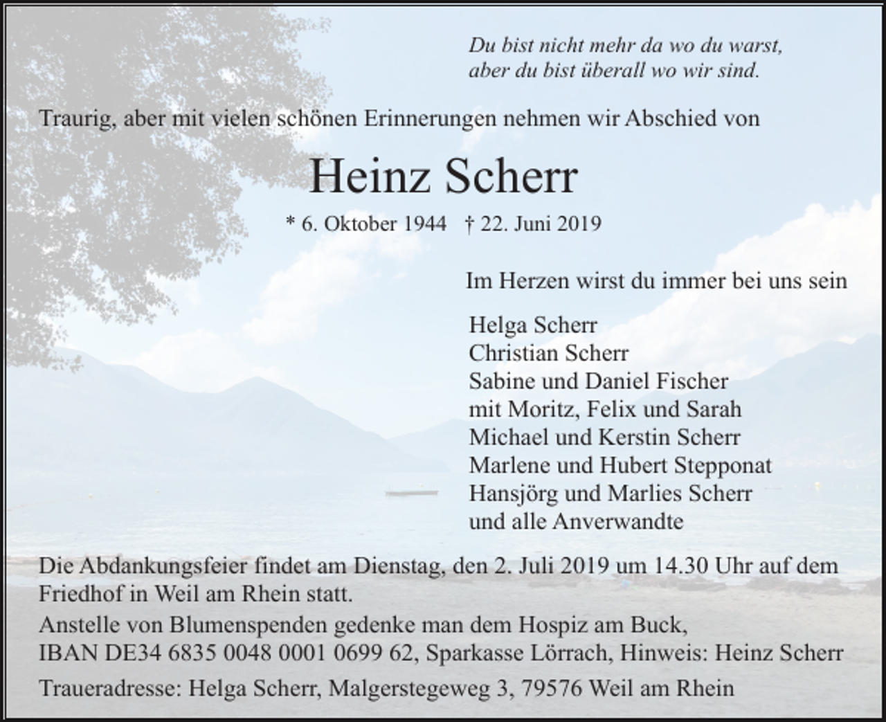 <p>Du bist nicht mehr da wo du warst,<br />aber du bist überall wo wir sind.</p><p>Traurig, aber mit vielen schönen Erinnerungen nehmen wir Abschied von</p><p>Heinz Scherr<br />* 6. Oktober 1944 † 22. Juni 2019</p><p>Im Herzen wirst du immer bei uns sein<br />Helga Scherr<br />Christian Scherr<br />Sabine und Daniel Fischer<br />mit Moritz, Felix und Sarah<br />Michael und Kerstin Scherr<br />Marlene und Hubert Stepponat<br />Hansjörg und Marlies Scherr<br />und alle Anverwandte<br />Die Abdankungsfeier findet am Dienstag, den 2. Juli 2019 um 14.30 Uhr auf dem<br />Friedhof in Weil am Rhein statt.<br />Anstelle von Blumenspenden gedenke man dem Hospiz am Buck,<br />IBAN DE34 6835 0048 0001 0699 62, Sparkasse Lörrach, Hinweis: Heinz Scherr<br />Traueradresse: Helga Scherr, Malgerstegeweg 3, 79576 Weil am Rhein</p>