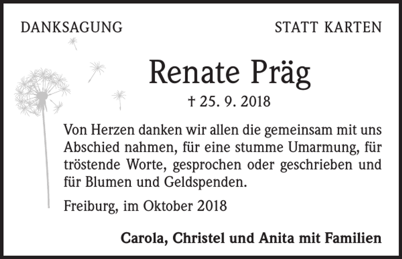 <p>DANKSAGUNG</p><p>STATT KARTEN</p><p>Renate Präg<br />† 25. 9. 2018<br />Von Herzen danken wir allen die gemeinsam mit uns<br />Abschied nahmen, für eine stumme Umarmung, für<br />­tröstende Worte, gesprochen oder geschrieben und<br />für ­Blumen und Geldspenden.<br />Freiburg, im Oktober 2018<br />Carola, Christel und Anita mit Familien</p>