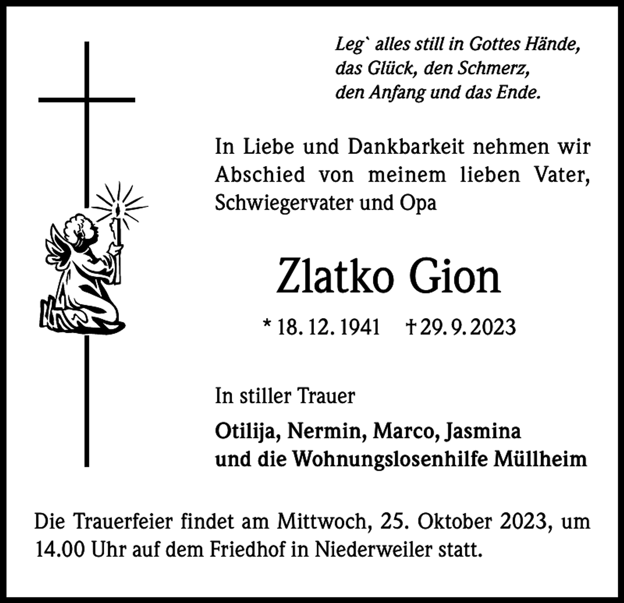 <p>Leg` alles still in Gottes Hände,<br />das Glück, den Schmerz,<br />den Anfang und das Ende.</p><p>In Liebe und Dankbarkeit nehmen wir<br />Abschied von meinem lieben Vater,<br />Schwiegervater und Opa</p><p>Zlatko Gion<br />* 18. 12. 1941 † 29. 9. 2023<br />In stiller Trauer<br />Otilija, Nermin, Marco, Jasmina<br />und die Wohnungslosenhilfe Müllheim<br />Die Trauerfeier findet am Mittwoch, 25. Oktober 2023, um<br />14.00 Uhr auf dem Friedhof in Niederweiler statt.</p>
