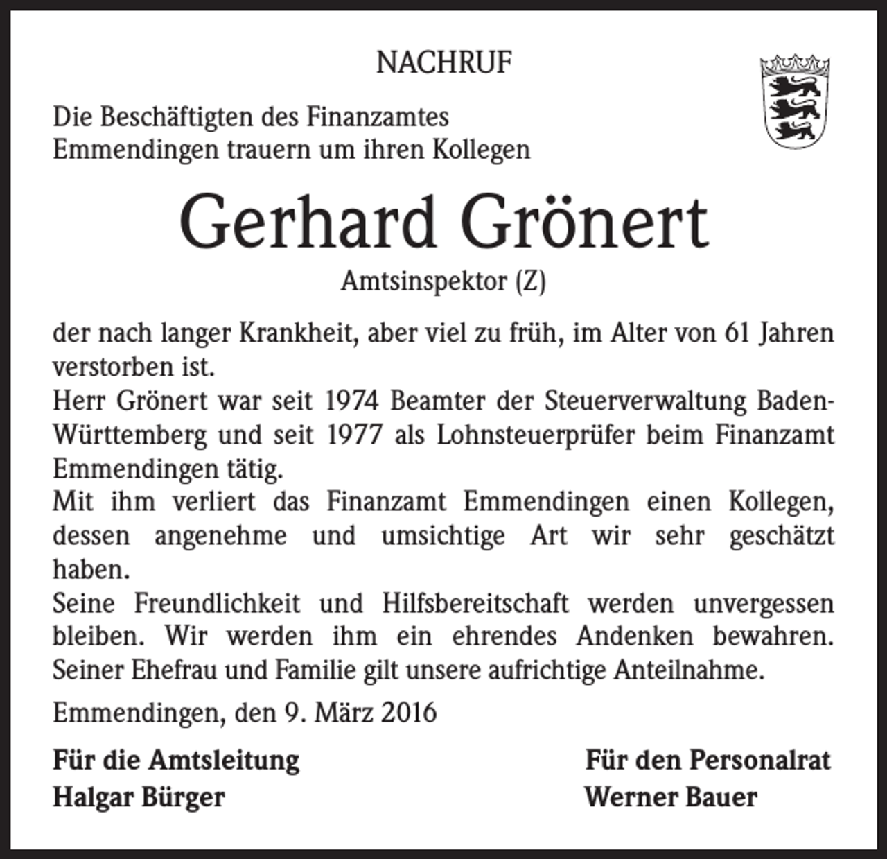 <p>NACHRUF<br />Die Beschäftigten des Finanzamtes<br />Emmendingen trauern um ihren Kollegen</p><p>Gerhard Grönert<br />Amtsinspektor (Z)</p><p>der nach langer Krankheit, aber viel zu früh, im Alter von 61 Jahren<br />verstorben ist.<br />Herr Grönert war seit 1974 Beamter der Steuerverwaltung BadenWürttemberg und seit 1977 als Lohnsteuerprüfer beim Finanzamt<br />Emmendingen tätig.<br />Mit ihm verliert das Finanzamt Emmendingen einen Kollegen,<br />dessen angenehme und umsichtige Art wir sehr geschätzt<br />haben.<br />Seine Freundlichkeit und Hilfsbereitschaft werden unvergessen<br />bleiben. Wir werden ihm ein ehrendes Andenken bewahren.<br />Seiner Ehefrau und Familie gilt unsere aufrichtige Anteilnahme.<br />Emmendingen, den 9. März 2016<br />Für die Amtsleitung<br />Halgar Bürger</p><p>Für den Personalrat<br />Werner Bauer</p>