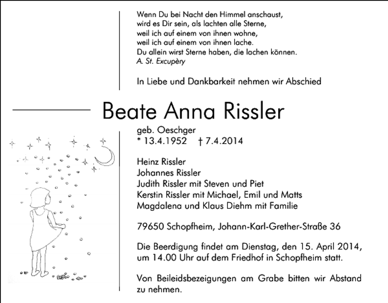 <p>Wenn Du bei Nacht den Himmel anschaust,<br />wird es Dir sein, als lachten alle Sterne,<br />weil ich auf einem von ihnen wohne,<br />weil ich auf einem von ihnen lache.<br />Du allein wirst Sterne haben, die lachen können.<br />A. St. Excupèry</p><p>In Liebe und Dankbarkeit nehmen wir Abschied</p><p>Beate Anna Rissler<br />geb. Oeschger<br />* 13.4.1952 † 7.4.2014</p><p>Heinz Rissler<br />Johannes Rissler<br />Judith Rissler mit Steven und Piet<br />Kerstin Rissler mit Michael, Emil und Matts<br />Magdalena und Klaus Diehm mit Familie<br />79650 Schopfheim, Johann-Karl-Grether-Straße 36<br />Die Beerdigung findet am Dienstag, den 15. April 2014,<br />um 14.00 Uhr auf dem Friedhof in Schopfheim statt.<br />Von Beileidsbezeigungen am Grabe bitten wir Abstand<br />zu nehmen.</p>
