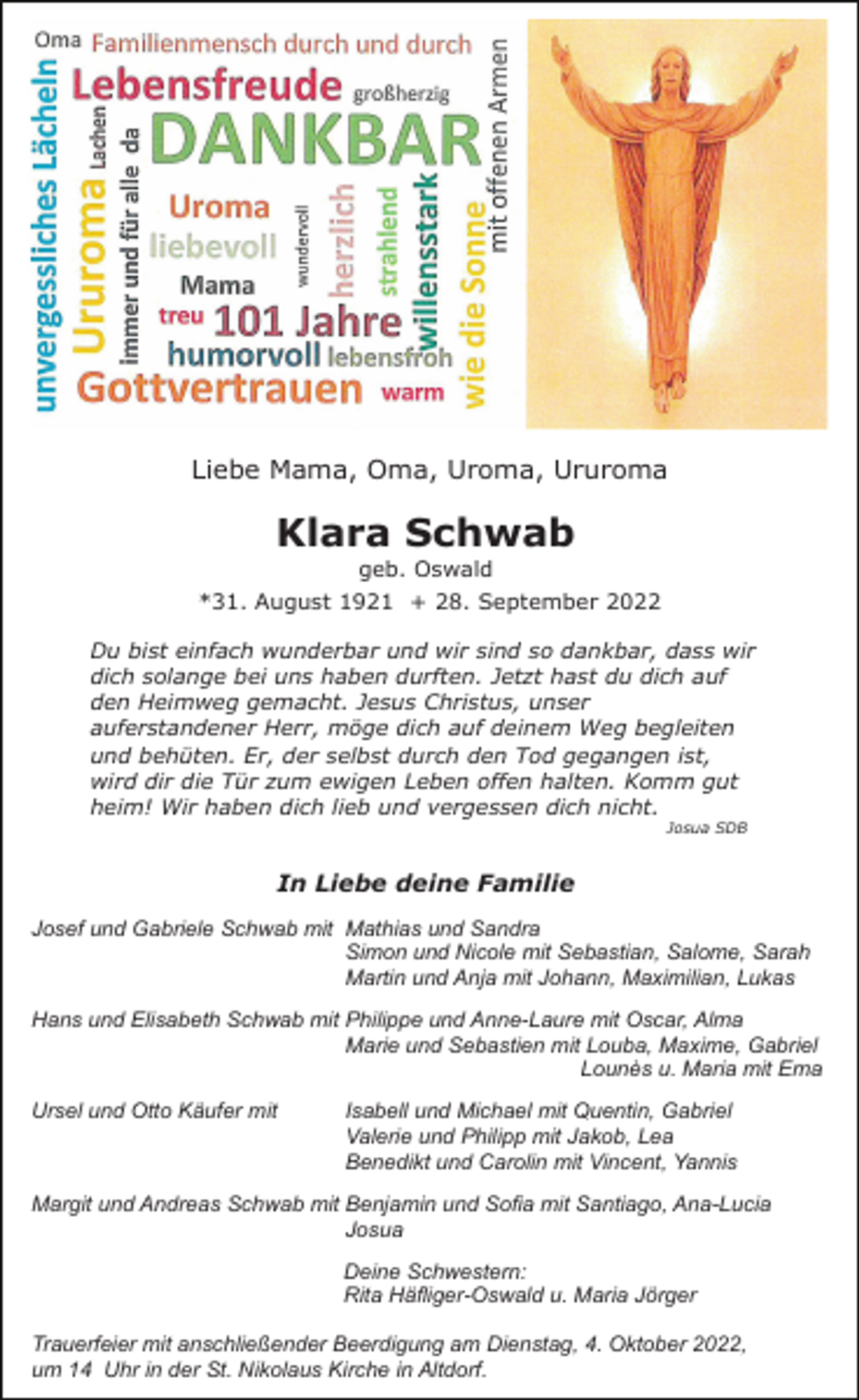 <p>Liebe Mama, Oma, Uroma, Ururoma</p><p>Klara Schwab<br />geb. Oswald<br />*31. August 1921 + 28. September 2022<br />Du bist einfach wunderbar und wir sind so dankbar, dass wir<br />dich solange bei uns haben durften. Jetzt hast du dich auf<br />den Heimweg gemacht. Jesus Christus, unser<br />auferstandener Herr, möge dich auf deinem Weg begleiten<br />und behüten. Er, der selbst durch den Tod gegangen ist,<br />wird dir die Tür zum ewigen Leben offen halten. Komm gut<br />heim! Wir haben dich lieb und vergessen dich nicht.<br />Josua SDB</p><p>In Liebe deine Familie<br />Josef und Gabriele Schwab mit Mathias und Sandra<br />Simon und Nicole mit Sebastian, Salome, Sarah<br />Martin und Anja mit Johann, Maximilian, Lukas<br />Hans und Elisabeth Schwab mit Philippe und Anne-Laure mit Oscar, Alma<br />Marie und Sebastien mit Louba, Maxime, Gabriel<br />Lounès u. Maria mit Ema<br />Ursel und Otto Käufer mit</p><p>Isabell und Michael mit Quentin, Gabriel<br />Valerie und Philipp mit Jakob, Lea<br />Benedikt und Carolin mit Vincent, Yannis</p><p>Margit und Andreas Schwab mit Benjamin und Sofia mit Santiago, Ana-Lucia<br />Josua<br />Deine Schwestern:<br />Rita Häfliger-Oswald u. Maria Jörger<br />Trauerfeier mit anschließender Beerdigung am Dienstag, 4. Oktober 2022,<br />um 14 Uhr in der St. Nikolaus Kirche in Altdorf.</p>