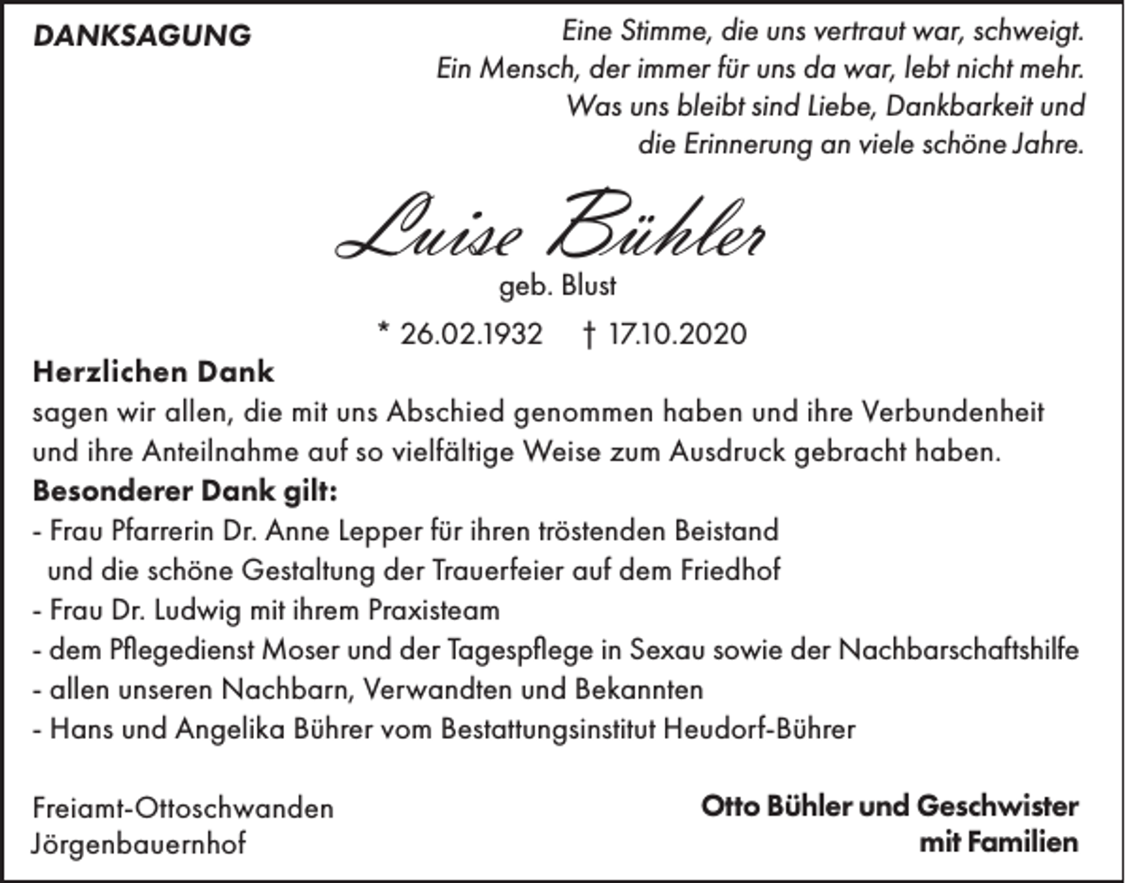 <p>DANKSAGUNG</p><p>Eine Stimme, die uns vertraut war, schweigt.<br />Ein Mensch, der immer für uns da war, lebt nicht mehr.<br />Was uns bleibt sind Liebe, Dankbarkeit und<br />die Erinnerung an viele schöne Jahre.</p><p>Luise Bühler<br />geb. Blust</p><p>* 26.02.1932 † 17.10.2020<br />Herzlichen Dank<br />sagen wir allen, die mit uns Abschied genommen haben und ihre Verbundenheit<br />und ihre Anteilnahme auf so vielfältige Weise zum Ausdruck gebracht haben.<br />Besonderer Dank gilt:<br />- Frau Pfarrerin Dr. Anne Lepper für ihren tröstenden Beistand<br />und die schöne Gestaltung der Trauerfeier auf dem Friedhof<br />- Frau Dr. Ludwig mit ihrem Praxisteam<br />- dem Pflegedienst Moser und der Tagespflege in Sexau sowie der Nachbarschaftshilfe<br />- allen unseren Nachbarn, Verwandten und Bekannten<br />- Hans und Angelika Bührer vom Bestattungsinstitut Heudorf-Bührer<br />Freiamt-Ottoschwanden<br />Jörgenbauernhof</p><p>Otto Bühler und Geschwister<br />mit Familien</p>
