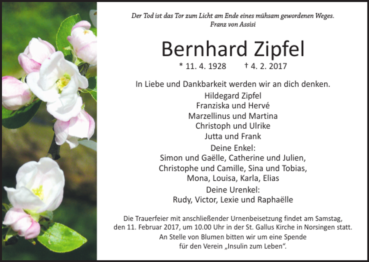 <p>Der Tod ist das Tor zum Licht am Ende eines mühsam gewordenen Weges.<br />Franz von Assisi</p><p>Bernhard Zipfel<br />* 11. 4. 1928 † 4. 2. 2017</p><p>In Liebe und Dankbarkeit werden wir an dich denken.<br />Hildegard Zipfel<br />Franziska und Hervé<br />Marzellinus und Martina<br />Christoph und Ulrike<br />Jutta und Frank<br />Deine Enkel:<br />Simon und Gaëlle, Catherine und Julien,<br />Christophe und Camille, Sina und Tobias,<br />Mona, Louisa, Karla, Elias<br />Deine Urenkel:<br />Rudy, Victor, Lexie und Raphaëlle<br />Die Trauerfeier mit anschließender Urnenbeisetzung findet am Samstag,<br />den 11. Februar 2017, um 10.00 Uhr in der St. Gallus Kirche in Norsingen statt.<br />An Stelle von Blumen bitten wir um eine Spende<br />für den Verein „Insulin zum Leben“.</p>