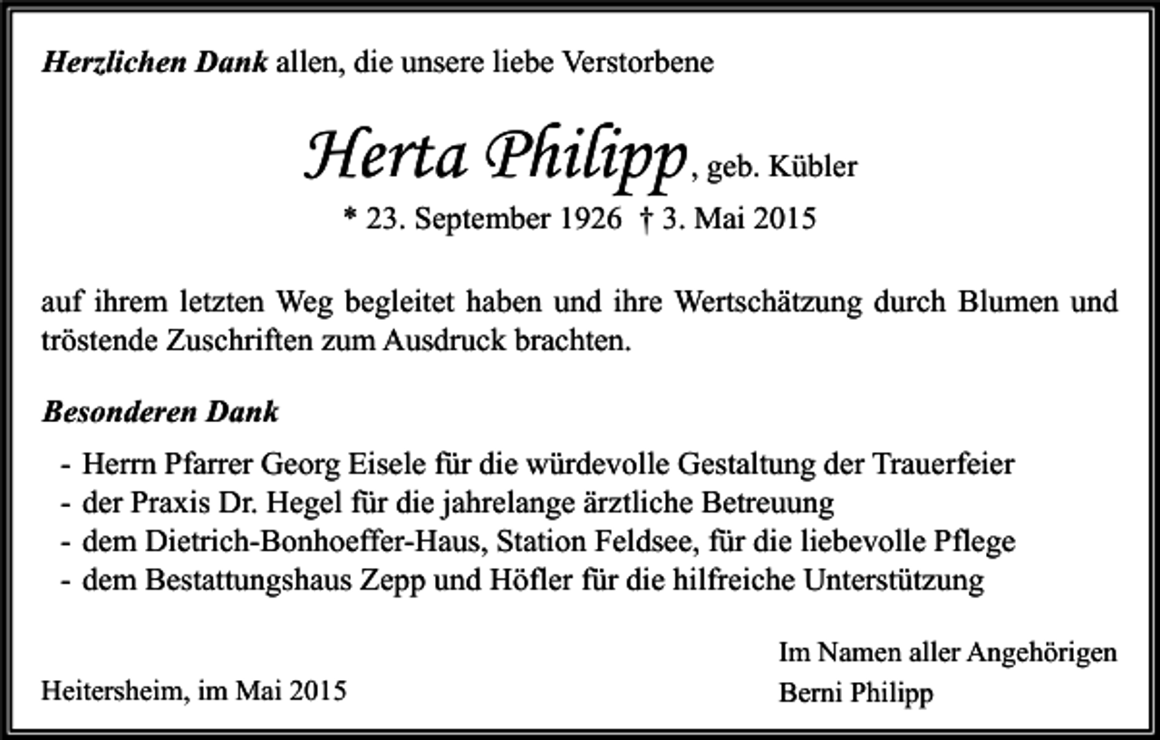 <p>Herzlichen Dank allen, die unsere liebe Verstorbene</p><p>Herta Philipp , geb. Kübler<br />* 23. September 1926 † 3. Mai 2015</p><p>auf ihrem letzten Weg begleitet haben und ihre Wertschätzung durch Blumen und<br />tröstende Zuschriften zum Ausdruck brachten.<br />Besonderen Dank<br />-</p><p>Herrn Pfarrer Georg Eisele für die würdevolle Gestaltung der Trauerfeier<br />der Praxis Dr. Hegel für die jahrelange ärztliche Betreuung<br />dem Dietrich-Bonhoeffer-Haus, Station Feldsee, für die liebevolle Pflege<br />dem Bestattungshaus Zepp und Höfler für die hilfreiche Unterstützung</p><p>Heitersheim, im Mai 2015</p><p>Im Namen aller Angehörigen<br />Berni Philipp</p>