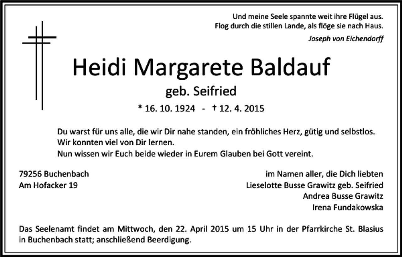 <p>Und meine Seele spannte weit ihre Flügel aus.<br />Flog durch die stillen Lande, als flöge sie nach Haus.<br />Joseph von Eichendorff</p><p>Heidi Margarete Baldauf<br />geb. Seifried</p><p>* 16. 10. 1924 - † 12. 4. 2015<br />Du warst für uns alle, die wir Dir nahe standen, ein fröhliches Herz, gütig und selbstlos.<br />Wir konnten viel von Dir lernen.<br />Nun wissen wir Euch beide wieder in Eurem Glauben bei Gott vereint.<br />79256 Buchenbach<br />Am Hofacker 19</p><p>im Namen aller, die Dich liebten<br />Lieselotte Busse Grawitz geb. Seifried<br />Andrea Busse Grawitz<br />Irena Fundakowska</p><p>Das Seelenamt findet am Mittwoch, den 22. April 2015 um 15 Uhr in der Pfarrkirche St. Blasius<br />in Buchenbach statt; anschließend Beerdigung.</p>
