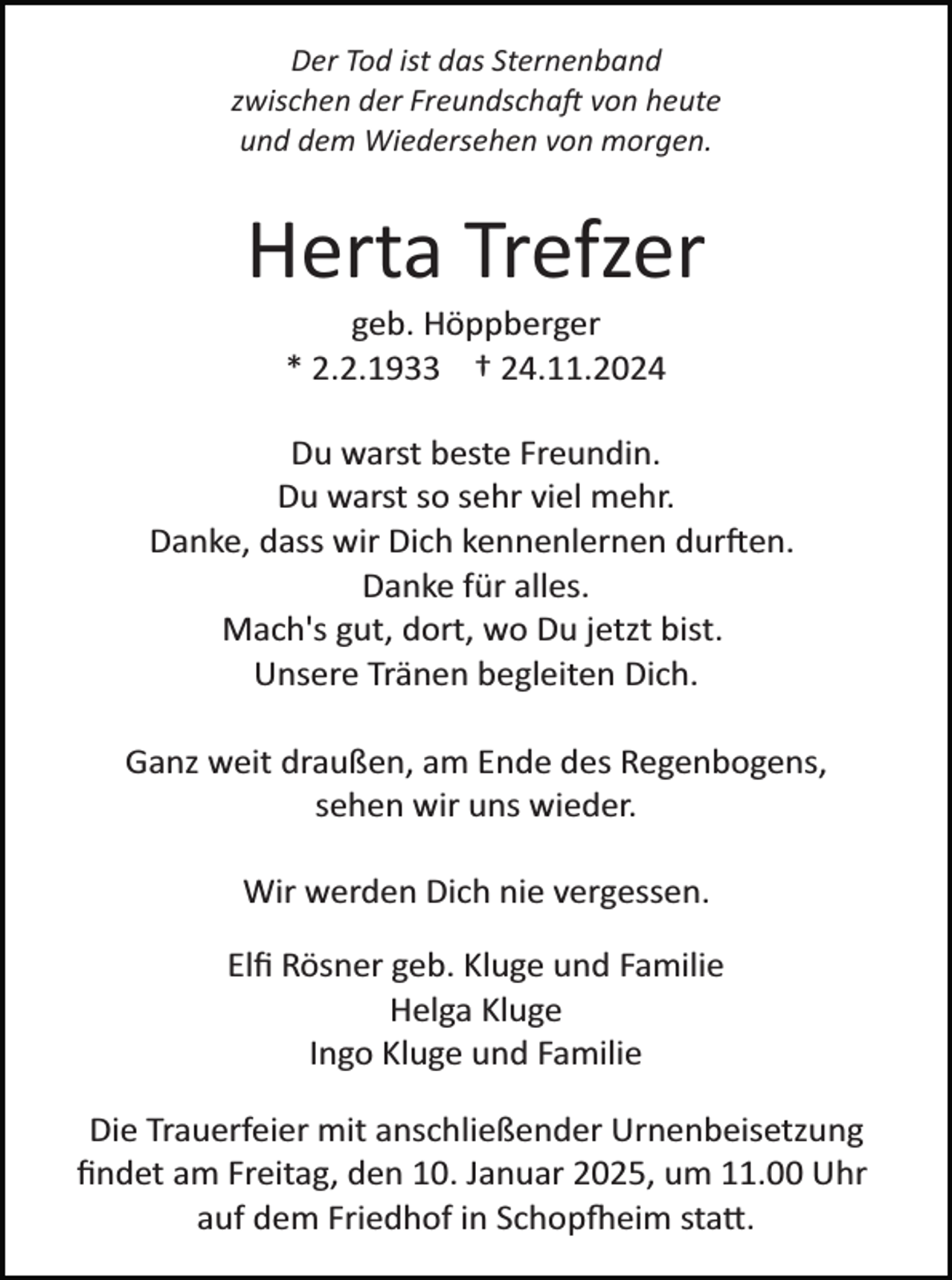 <p>Der Tod ist das Sternenband<br />zwischen der Freundschaft von heute<br />und dem Wiedersehen von morgen.</p>
<p>Herta Trefzer<br />geb. Höppberger<br />* 2.2.1933 † 24.11.2024<br />Du warst beste Freundin.<br />Du warst so sehr viel mehr.<br />Danke, dass wir Dich kennenlernen durften.<br />Danke für alles.<br />Mach's gut, dort, wo Du jetzt bist.<br />Unsere Tränen begleiten Dich.<br />Ganz weit draußen, am Ende des Regenbogens,<br />sehen wir uns wieder.<br />Wir werden Dich nie vergessen.<br />Elﬁ Rösner geb. Kluge und Familie<br />Helga Kluge<br />Ingo Kluge und Familie<br />Die Trauerfeier mit anschließender Urnenbeisetzung<br />ﬁndet am Freitag, den 10. Januar 2025, um 11.00 Uhr<br />auf dem Friedhof in Schopfheim statt.</p>