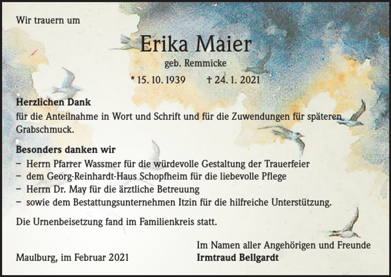 <p>Wir trauern um</p><p>Erika Maier<br />geb. Remmicke</p><p>* 15. 10. 1939 † 24. 1. 2021<br />Herzlichen Dank<br />für die Anteilnahme in Wort und Schrift und für die Zuwendungen für späteren<br />G­rabschmuck.<br />Besonders danken wir<br />– Herrn Pfarrer Wassmer für die würdevolle Gestaltung der Trauerfeier<br />– dem Georg-Reinhardt-Haus Schopfheim für die liebevolle Pflege<br />– Herrn Dr. May für die ärztliche Betreuung<br />– sowie dem Bestattungsunternehmen Itzin für die hilfreiche Unterstützung.<br />Die Urnenbeisetzung fand im Familienkreis statt.</p><p>Maulburg, im Februar 2021</p><p>Im Namen aller Angehörigen und Freunde<br />Irmtraud Bellgardt</p>