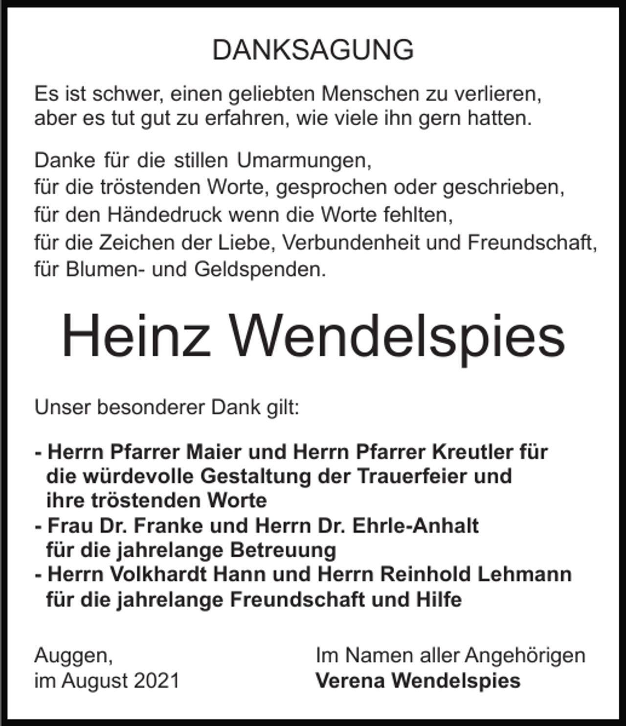 <p>DANKSAGUNG<br />Es ist schwer, einen geliebten Menschen zu verlieren,<br />aber es tut gut zu erfahren, wie viele ihn gern hatten.<br />Danke für die stillen Umarmungen,<br />für die tröstenden Worte, gesprochen oder geschrieben,<br />für den Händedruck wenn die Worte fehlten,<br />für die Zeichen der Liebe, Verbundenheit und Freundschaft,<br />für Blumen- und Geldspenden.</p><p>Heinz Wendelspies<br />Unser besonderer Dank gilt:<br />- Herrn Pfarrer Maier und Herrn Pfarrer Kreutler für<br />die würdevolle Gestaltung der Trauerfeier und<br />ihre tröstenden Worte<br />- Frau Dr. Franke und Herrn Dr. Ehrle-Anhalt<br />für die jahrelange Betreuung<br />- Herrn Volkhardt Hann und Herrn Reinhold Lehmann<br />für die jahrelange Freundschaft und Hilfe<br />Auggen,<br />im August 2021</p><p>Im Namen aller Angehörigen<br />Verena Wendelspies</p>