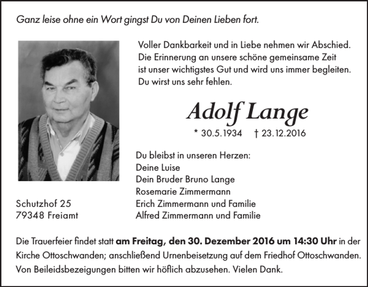 <p>Ganz leise ohne ein Wort gingst Du von Deinen Lieben fort.<br />Voller Dankbarkeit und in Liebe nehmen wir Abschied.<br />Die Erinnerung an unsere schöne gemeinsame Zeit<br />ist unser wichtigstes Gut und wird uns immer begleiten.<br />Du wirst uns sehr fehlen.</p><p>Adolf Lange<br />* 30.5.1934</p><p>Schutzhof 25<br />79348 Freiamt</p><p>† 23.12.2016</p><p>Du bleibst in unseren Herzen:<br />Deine Luise<br />Dein Bruder Bruno Lange<br />Rosemarie Zimmermann<br />Erich Zimmermann und Familie<br />Alfred Zimmermann und Familie</p><p>Die Trauerfeier findet statt am Freitag, den 30. Dezember 2016 um 14:30 Uhr in der<br />Kirche Ottoschwanden; anschließend Urnenbeisetzung auf dem Friedhof Ottoschwanden.<br />Von Beileidsbezeigungen bitten wir höflich abzusehen. Vielen Dank.</p>