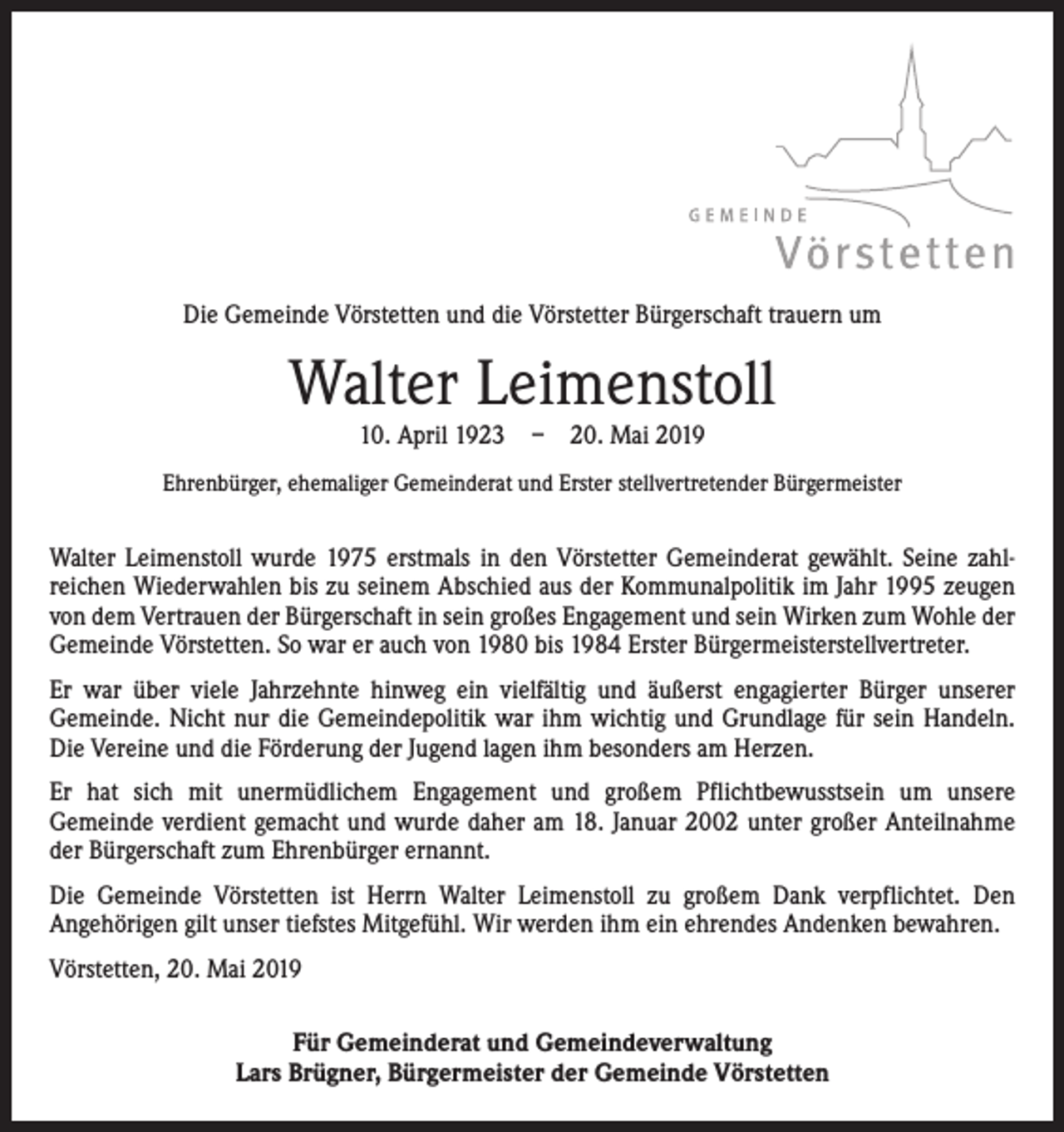 <p>Die Gemeinde Vörstetten und die Vörstetter Bürgerschaft trauern um</p><p>Walter Leimenstoll<br />10. April 1923 – 20. Mai 2019</p><p>Ehrenbürger, ehemaliger Gemeinderat und Erster stellvertretender Bürgermeister</p><p>Walter Leimenstoll wurde 1975 erstmals in den Vörstetter Gemeinderat gewählt. ­Seine zahl­<br />reichen Wiederwahlen bis zu seinem Abschied aus der Kommunalpolitik im Jahr 1995 zeugen<br />von dem Vertrauen der Bürgerschaft in sein großes Engagement und sein Wirken zum Wohle der<br />Gemeinde Vörstetten. So war er auch von 1980 bis 1984 Erster Bürgermeisterstellvertreter.<br />Er war über viele Jahrzehnte hinweg ein vielfältig und äußerst engagierter Bürger unserer<br />­Gemeinde. Nicht nur die Gemeindepolitik war ihm wichtig und Grundlage für sein Handeln.<br />Die Vereine und die Förderung der Jugend lagen ihm besonders am Herzen.<br />Er hat sich mit unermüdlichem Engagement und großem Pflichtbewusstsein um ­unsere<br />­Gemeinde verdient gemacht und wurde daher am 18. Januar 2002 unter ­großer Anteilnahme<br />der Bürgerschaft zum Ehrenbürger ernannt.<br />Die Gemeinde Vörstetten ist Herrn Walter Leimenstoll zu großem Dank verpflichtet. Den<br />­Angehörigen gilt unser tiefstes Mitgefühl. Wir werden ihm ein ehrendes A<br />­ ndenken bewahren.<br />Vörstetten, 20. Mai 2019<br />Für Gemeinderat und Gemeindeverwaltung<br />Lars Brügner, Bürgermeister der Gemeinde Vörstetten</p>